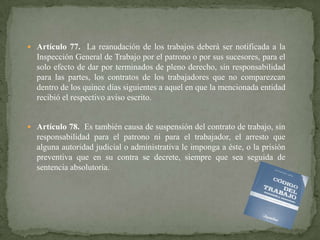  Artículo 77. La reanudación de los trabajos deberá ser notificada a la

Inspección General de Trabajo por el patrono o por sus sucesores, para el
solo efecto de dar por terminados de pleno derecho, sin responsabilidad
para las partes, los contratos de los trabajadores que no comparezcan
dentro de los quince días siguientes a aquel en que la mencionada entidad
recibió el respectivo aviso escrito.

 Artículo 78. Es también causa de suspensión del contrato de trabajo, sin

responsabilidad para el patrono ni para el trabajador, el arresto que
alguna autoridad judicial o administrativa le imponga a éste, o la prisión
preventiva que en su contra se decrete, siempre que sea seguida de
sentencia absolutoria.

 