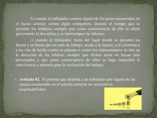 b) cuando el trabajador cometa alguno de los actos enumerados en
el inciso anterior contra algún compañero, durante el tiempo que se
ejecutan los trabajos, siempre que como consecuencia de ello se altere
gravemente la disciplina y se interrumpan las labores;

c) cuando el trabajador, fuera del lugar donde se ejecutan las
faenas y en horas que no sean de trabajo, acuda a la injuria, a la calumnia o
a las vías de hecho contra su patrono o contra los representantes de éste en
la dirección de las labores, siempre que dichos actos no hayan sido
provocados y que como consecuencia de ellos se haga imposible la
convivencia y armonía para la realización del trabajo.

 Artículo 82. El patrono que despida a un trabajador por alguna de las

causas enumeradas en el artículo anterior no incurrirá en
responsabilidad.

 