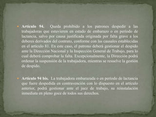  Artículo 94.

Queda prohibido a los patrones despedir a las
trabajadoras que estuvieren en estado de embarazo o en período de
lactancia, salvo por causa justificada originada por falta grave a los
deberes derivados del contrato, conforme con las causales establecidas
en el artículo 81. En este caso, el patrono deberá gestionar el despido
ante la Dirección Nacional y la Inspección General de Trabajo, para lo
cual deberá comprobar la falta. Excepcionalmente, la Dirección podrá
ordenar la suspensión de la trabajadora, mientras se resuelve la gestión
de despido.

 Artículo 94 bis. La trabajadora embarazada o en período de lactancia

que fuere despedida en contravención con lo dispuesto en el artículo
anterior, podrá gestionar ante el juez de trabajo, su reinstalación
inmediata en pleno goce de todos sus derechos.

 
