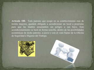  Artículo 100. Todo patrono que ocupe en su establecimiento más de

treinta mujeres, quedará obligado a acondicionar un local a propósito
para que las madres amamanten sin peligro a sus hijos. Este
acondicionamiento se hará en forma sencilla, dentro de las posibilidades
económicas de dicho patrono, a juicio y con el visto bueno de la Oficina
de Seguridad e Higiene del Trabajo.

 