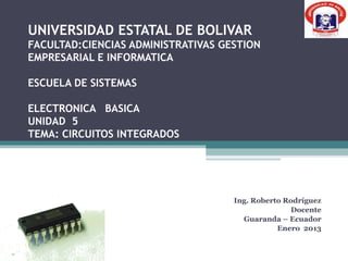 UNIVERSIDAD ESTATAL DE BOLIVAR
FACULTAD:CIENCIAS ADMINISTRATIVAS GESTION
EMPRESARIAL E INFORMATICA

ESCUELA DE SISTEMAS

ELECTRONICA BASICA
UNIDAD 5
TEMA: CIRCUITOS INTEGRADOS




                                    Ing. Roberto Rodríguez
                                                  Docente
                                      Guaranda – Ecuador
                                               Enero 2013
 