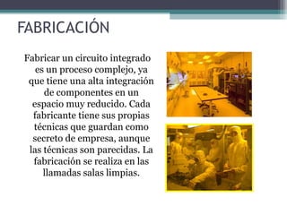 FABRICACIÓN
Fabricar un circuito integrado
   es un proceso complejo, ya
 que tiene una alta integración
     de componentes en un
  espacio muy reducido. Cada
  fabricante tiene sus propias
  técnicas que guardan como
  secreto de empresa, aunque
 las técnicas son parecidas. La
  fabricación se realiza en las
     llamadas salas limpias.
 