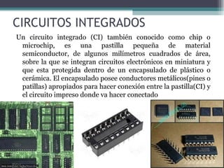 CIRCUITOS INTEGRADOS
Un circuito integrado (CI) también conocido como chip o
 microchip, es una pastilla pequeña de material
 semiconductor, de algunos milímetros cuadrados de área,
 sobre la que se integran circuitos electrónicos en miniatura y
 que esta protegida dentro de un encapsulado de plástico o
 cerámica. El encapsulado posee conductores metálicos(pines o
 patillas) apropiados para hacer conexión entre la pastilla(CI) y
 el circuito impreso donde va hacer conectado
 