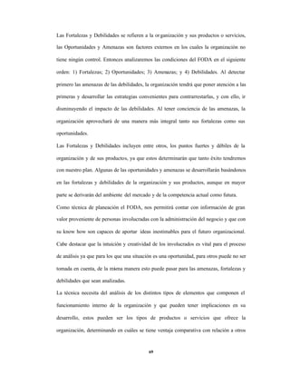 Las Fortalezas y Debilidades se refieren a la or ganización y sus productos o servicios,

las Oportunidades y Amenazas son factores externos en los cuales la organización no

tiene ningún control. Entonces analizaremos las condiciones del FODA en el siguiente

orden: 1) Fortalezas; 2) Oportunidades; 3) Amenazas; y 4) Debilidades. Al detectar

primero las amenazas de las debilidades, la organización tendrá que poner atención a las

primeras y desarrollar las estrategias convenientes para contrarrestarlas, y con ello, ir

disminuyendo el impacto de las debilidades. Al tener conciencia de las amenazas, la

organización aprovechará de una manera más integral tanto sus fortalezas como sus

oportunidades.

Las Fortalezas y Debilidades incluyen entre otros, los puntos fuertes y débiles de la

organización y de sus productos, ya que estos determinarán que tanto éxito tendremos

con nuestro plan. Algunas de las oportunidades y amenazas se desarrollarán basándonos

en las fortalezas y debilidades de la organización y sus productos, aunque en mayor

parte se derivarán del ambiente del mercado y de la competencia actual como futura.

Como técnica de planeación el FODA, nos permitirá contar con información de gran

valor proveniente de personas involucradas con la administración del negocio y que con

su know how son capaces de aportar ideas inestimables para el futuro organizacional.

Cabe destacar que la intuición y creatividad de los involucrados es vital para el proceso

de análisis ya que para los que una situación es una oportunidad, para otros puede no ser

tomada en cuenta, de la mi ma manera esto puede pasar para las amenazas, fortalezas y
                         s

debilidades que sean analizadas.

La técnica necesita del análisis de los distintos tipos de elementos que componen el

funcionamiento interno de la organización y que pueden tener implicaciones en su

desarrollo, estos pueden ser los tipos de productos o servicios que ofrece la

organización, determinando en cuáles se tiene ventaja comparativa con relación a otros



                                           69
 