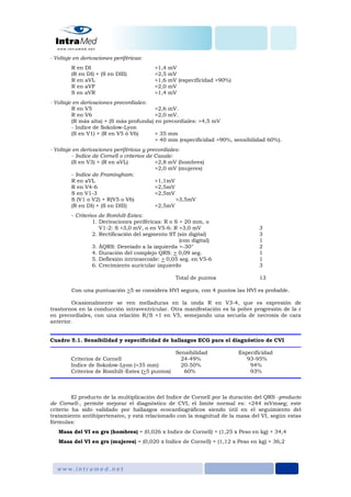 - Voltaje en derivaciones periféricas:
R en DI >1,4 mV
(R en DI) + (S en DIII) >2,5 mV
R en aVL >1,6 mV (especificidad >90%)
R en aVF >2,0 mV
S en aVR >1,4 mV
- Voltaje en derivaciones precordiales:
R en V5 >2,6 mV.
R en V6 >2,0 mV.
(R más alta) + (S más profunda) en precordiales: >4,5 mV
- Indice de Sokolow-Lyon
(S en V1) + (R en V5 ó V6) > 35 mm
> 40 mm (especificidad >90%, sensibilidad 60%).
- Voltaje en derivaciones periféricas y precordiales:
- Indice de Cornell o criterios de Casale:
(S en V3) + (R en aVL) >2,8 mV (hombres)
>2,0 mV (mujeres)
- Indice de Framingham:
R en aVL >1,1mV
R en V4-6 >2,5mV
S en V1-3 >2,5mV
S (V1 o V2) + R(V5 o V6) >3,5mV
(R en DI) + (S en DIII) >2,5mV
- Criterios de Romhilt-Estes:
1. Derivaciones periféricas: R o S > 20 mm, o
V1-2: S >3,0 mV, o en V5-6: R >3,0 mV 3
2. Rectificación del segmento ST (sin digital) 3
(con digital) 1
3. ÂQRS: Desviado a la izquierda >-30° 2
4. Duración del complejo QRS: > 0,09 seg. 1
5. Deflexión intrinsecoide: > 0,05 seg. en V5-6 1
6. Crecimiento auricular izquierdo 3
Total de puntos 13
Con una puntuación >5 se considera HVI segura, con 4 puntos las HVI es probable.
Ocasionalmente se ven melladuras en la onda R en V3-4, que es expresión de
trastornos en la conducción intraventricular. Otra manifestación es la pobre progresión de la r
en precordiales, con una relación R/S <1 en V5, semejando una secuela de necrosis de cara
anterior.
Cuadro 5.1. Sensibilidad y especificidad de hallazgos ECG para el diagnóstico de CVI
Sensibilidad Especificidad
Criterios de Cornell 24-49% 93-95%
Indice de Sokolow-Lyon (>35 mm) 20-50% 94%
Criterios de Romhilt-Estes (>5 puntos) 60% 93%
El producto de la multiplicación del Indice de Cornell por la duración del QRS -producto
de Cornell-, permite mejorar el diagnóstico de CVI, el límite normal es: <244 mVmseg; este
criterio ha sido validado por hallazgos ecocardiográficos siendo útil en el seguimiento del
tratamiento antihipertensivo, y está relacionado con la magnitud de la masa del VI, según estas
fórmulas:
Masa del VI en grs (hombres) = (0,026 x Indice de Cornell) + (1,25 x Peso en kg) + 34,4
Masa del VI en grs (mujeres) = (0,020 x Indice de Cornell) + (1,12 x Peso en kg) + 36,2
 