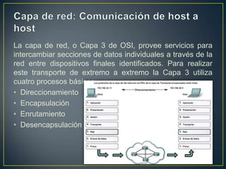 Capa de red: Comunicación de host a hostLa capa de red, o Capa 3 de OSI, provee servicios para intercambiar secciones de datos individuales a través de la red entre dispositivos finales identificados. Para realizar este transporte de extremo a extremo la Capa 3 utiliza cuatro procesos básicos:DireccionamientoEncapsulaciónEnrutamientoDesencapsulación