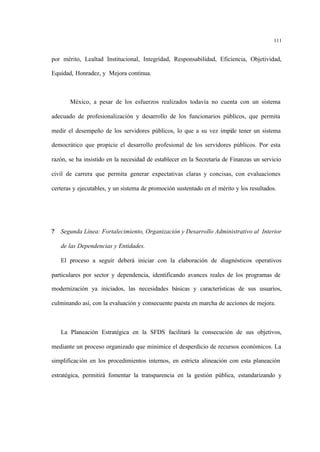 111
por mérito, Lealtad Institucional, Integridad, Responsabilidad, Eficiencia, Objetividad,
Equidad, Honradez, y Mejora continua.
México, a pesar de los esfuerzos realizados todavía no cuenta con un sistema
adecuado de profesionalización y desarrollo de los funcionarios públicos, que permita
medir el desempeño de los servidores públicos, lo que a su vez impide tener un sistema
democrático que propicie el desarrollo profesional de los servidores públicos. Por esta
razón, se ha insistido en la necesidad de establecer en la Secretaría de Finanzas un servicio
civil de carrera que permita generar expectativas claras y concisas, con evaluaciones
certeras y ejecutables, y un sistema de promoción sustentado en el mérito y los resultados.
? Segunda Línea: Fortalecimiento, Organización y Desarrollo Administrativo al Interior
de las Dependencias y Entidades.
El proceso a seguir deberá iniciar con la elaboración de diagnósticos operativos
particulares por sector y dependencia, identificando avances reales de los programas de
modernización ya iniciados, las necesidades básicas y características de sus usuarios,
culminando así, con la evaluación y consecuente puesta en marcha de acciones de mejora.
La Planeación Estratégica en la SFDS facilitará la consecución de sus objetivos,
mediante un proceso organizado que minimice el desperdicio de recursos económicos. La
simplificación en los procedimientos internos, en estricta alineación con esta planeación
estratégica, permitirá fomentar la transparencia en la gestión pública, estandarizando y
 