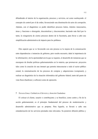 112
difundiendo al interior de la organización, procesos y servicios, así como sustituyendo el
concepto de control por el de orden, favoreciendo una disminución de actos de corrupción.
Además, con el diagnóstico se podrá identificar procesos lentos, trámites innecesarios,
áreas y funciones a desregular, descentralizar y desconcentrar, haciendo más fácil por lo
tanto, la reingeniería de ciertos procesos dentro de la Secretaría, para llevar a cabo una
simplificación administrativa de impacto para los poblanos.
Otro aspecto que se ve favorecido con este proceso es la mejora de la comunicación
entre dependencias e instancias de gobierno, pero resulta necesario, dada la importancia de
la información y de la oportunidad con la que se requiere, el desarrollo de instancias que se
encarguen de diseñar políticas gubernamentales en la materia, que promuevan proyectos
tales como la creación de una intranet que permita interconectar a todo el sector público
estatal, la sistematización de los procesos de compras y adquisiciones (compranet), y
realizar un diagnóstico de la situación informática del gobierno federal, tanto del punto de
vista físico (hardware y software) como de operación.
? Tercera Línea: Calidad en el Servicio y Atención Ciudadana
El colocar al cliente, usuario o contribuyente y su beneficio, como centro y fin de la
acción gubernamental, es el principio fundamental del proceso de modernización y
desarrollo administrativo que se propone. Para lograrlo, se llevará a cabo una
estandarización de los servicios prestados más relevantes. Su posterior difusión pública y
 