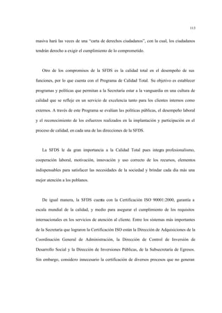 113
masiva hará las veces de una “carta de derechos ciudadanos”, con la cual, los ciudadanos
tendrán derecho a exigir el cumplimiento de lo comprometido.
Otro de los compromisos de la SFDS es la calidad total en el desempeño de sus
funciones, por lo que cuenta con el Programa de Calidad Total. Su objetivo es establecer
programas y políticas que permitan a la Secretaría estar a la vanguardia en una cultura de
calidad que se refleje en un servicio de excelencia tanto para los clientes internos como
externos. A través de este Programa se evalúan las políticas públicas, el desempeño laboral
y el reconocimiento de los esfuerzos realizados en la implantación y participación en el
proceso de calidad, en cada una de las direcciones de la SFDS.
La SFDS le da gran importancia a la Calidad Total pues integra profesionalismo,
cooperación laboral, motivación, innovación y uso correcto de los recursos, elementos
indispensables para satisfacer las necesidades de la sociedad y brindar cada día más una
mejor atención a los poblanos.
De igual manera, la SFDS cuenta con la Certificación ISO 90001:2000, garantía a
escala mundial de la calidad, y medio para asegurar el cumplimiento de los requisitos
internacionales en los servicios de atención al cliente. Entre los sistemas más importantes
de la Secretaría que lograron la Certificación ISO están la Dirección de Adquisiciones de la
Coordinación General de Administración, la Dirección de Control de Inversión de
Desarrollo Social y la Dirección de Inversiones Públicas, de la Subsecretaría de Egresos.
Sin embargo, considero innecesario la certificación de diversos procesos que no generan
 