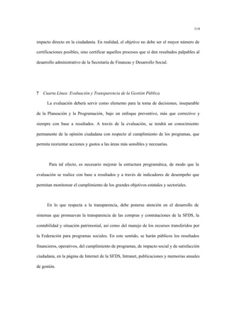 114
impacto directo en la ciudadanía. En realidad, el objetivo no debe ser el mayor número de
certificaciones posibles, sino certificar aquellos procesos que sí den resultados palpables al
desarrollo administrativo de la Secretaría de Finanzas y Desarrollo Social.
? Cuarta Línea: Evaluación y Transparencia de la Gestión Pública
La evaluación deberá servir como elemento para la toma de decisiones, inseparable
de la Planeación y la Programación, bajo un enfoque preventivo, más que correctivo y
siempre con base a resultados. A través de la evaluación, se tendrá un conocimiento
permanente de la opinión ciudadana con respecto al cumplimiento de los programas, que
permita reorientar acciones y gastos a las áreas más sensibles y necesarias.
Para tal efecto, es necesario mejorar la estructura programática, de modo que la
evaluación se realice con base a resultados y a través de indicadores de desempeño que
permitan monitorear el cumplimiento de los grandes objetivos estatales y sectoriales.
En lo que respecta a la transparencia, debe ponerse atención en el desarrollo de
sistemas que promuevan la transparencia de las compras y contrataciones de la SFDS, la
contabilidad y situación patrimonial, así como del manejo de los recursos transferidos por
la Federación para programas sociales. En este sentido, se harán públicos los resultados
financieros, operativos, del cumplimiento de programas, de impacto social y de satisfacción
ciudadana, en la página de Internet de la SFDS, Intranet, publicaciones y memorias anuales
de gestión.
 