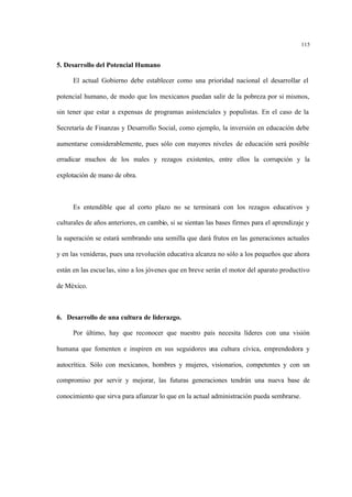 115
5. Desarrollo del Potencial Humano
El actual Gobierno debe establecer como una prioridad nacional el desarrollar el
potencial humano, de modo que los mexicanos puedan salir de la pobreza por si mismos,
sin tener que estar a expensas de programas asistenciales y populistas. En el caso de la
Secretaría de Finanzas y Desarrollo Social, como ejemplo, la inversión en educación debe
aumentarse considerablemente, pues sólo con mayores niveles de educación será posible
erradicar muchos de los males y rezagos existentes, entre ellos la corrupción y la
explotación de mano de obra.
Es entendible que al corto plazo no se terminará con los rezagos educativos y
culturales de años anteriores, en cambio, si se sientan las bases firmes para el aprendizaje y
la superación se estará sembrando una semilla que dará frutos en las generaciones actuales
y en las venideras, pues una revolución educativa alcanza no sólo a los pequeños que ahora
están en las escuelas, sino a los jóvenes que en breve serán el motor del aparato productivo
de México.
6. Desarrollo de una cultura de liderazgo.
Por último, hay que reconocer que nuestro país necesita líderes con una visión
humana que fomenten e inspiren en sus seguidores una cultura cívica, emprendedora y
autocrítica. Sólo con mexicanos, hombres y mujeres, visionarios, competentes y con un
compromiso por servir y mejorar, las futuras generaciones tendrán una nueva base de
conocimiento que sirva para afianzar lo que en la actual administración pueda sembrarse.
 