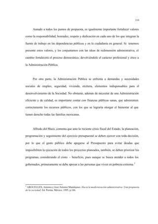 116
Aunado a todos los puntos de propuesta, es igualmente importante fortalecer valores
como la responsabilidad, honradez, respeto y dedicación en cada uno de los que integran la
fuente de trabajo en las dependencias públicas y en la ciudadanía en general. Si tenemos
presente estos valores, y los conjuntamos con las ideas de redimensión administrativa, el
cambio fortalecerá el proceso democrático, devolviéndole el carácter profesional y ético a
la Administración Pública.
Por otra parte, la Administración Pública se enfrenta a demandas y necesidades
sociales de empleo, seguridad, vivienda, etcétera, elementos indispensables para el
desenvolvimiento de la Sociedad. No obstante, además de necesitar de una Administración
eficiente y de calidad, es importante contar con finanzas públicas sanas, que administren
correctamente los recursos públicos, con los que se lograría otorgar el bienestar al que
tienen derecho todas las familias mexicanas.
Alfredo del Mazo, comenta que ante la reciente crisis fiscal del Estado, la planeación,
programación y seguimiento del ejercicio presupuestal se deben ejercer con toda decisión,
por lo que el gasto público debe apegarse al Presupuesto para evitar deudas que
imposibiliten la ejecución de todos los proyectos planeados, también, se deben priorizar los
programas, considerando el costo - beneficio, pues aunque se busca atender a todos los
gobernados, primeramente se debe apoyar a las personas que viven en pobreza extrema.3
3
ARGUELLES, Antonio y José Antonio Mandujano. Hacia la modernización administrativa: Una propuesta
de la sociedad. Ed. Porrúa, México, 1995, p.166.
 