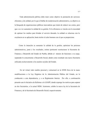117
Toda administración pública debe tener como objetivo la prestación de servicios
eficientes y de calidad, por lo que al hablar de modernización administrativa, su objetivo es
la búsqueda de organizaciones públicas innovadoras que traten de reducir sus costos, pero
que a su vez aumenten la calidad de su gestión. Si la eficiencia se vincula con la necesidad
de optimar los medios para brindar el servicio deseado, la calidad se relaciona con la
excelencia en su aplicación, hasta incluir el calor humano con el que se proporciona.
Como la intención es aumentar la calidad de la gestión, optimizar los procesos
administrativos, junto a los resultados, estimo pertinente reestructurar la Secretaría de
Finanzas y Desarrollo del Estado de Puebla, debido al número de funciones a su cargo,
separando lo concerniente a Desarrollo Social, dando como resultado una nueva Secretaría
enfocada exclusivamente a los asuntos sociales del Estado.
En tal virtud, todo cambio procesal y estructural en la SFDS lleva de la mano
modificaciones a la Ley Orgánica de la Administración Pública del Estado, en lo
conducente a esta dependencia, y a su Reglamento Interior. Por ello, a continuación
presento una la Iniciativa de Reforma a la LOAPP, donde expongo los motivos para separar
en dos Secretarías, a la actual SFDS. Asimismo, exhibo la nueva ley de la Secretaría de
Finanzas y de la Secretaría de Desarrollo Social, respectivamente.
 