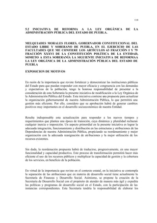 118
5.2 INICIATIVA DE REFORMA A LA LEY ORGÁNICA DE LA
ADMINISTRACIÓN PÚBLICA DEL ESTADO DE PUEBLA.
MELQUIADES MORALES FLORES, GOBERNADOR CONSTITUCIONAL DEL
ESTADO LIBRE Y SOBERANO DE PUEBLA, EN EL EJERCICIO DE LAS
FACULTADES QUE ME CONFIERE LOS ARTÍCULOS 63 FRACCIÓN I Y 79
FRACCIÓN XXXVI DE LA CONSTITUCIÓN POLÍTICA DE LA ENTIDAD,
SOMETO A ESTA SOBERANÍA LA SIGUIENTE INICIATIVA DE REFORMAA
LA LEY ORGÁNICA DE LA ADMINISTRACIÓN PÚBLICA DEL ESTADO DE
PUEBLA
EXPOSICION DE MOTIVOS
En razón de la importancia que reviste fortalecer y democratizar las instituciones públicas
del Estado para que puedan responder con mayor eficacia y congruencia con las demandas
y expectativas de la población, tengo la honrosa responsabilidad de presentar a la
consideración de esta Soberanía la presente iniciativa de modificación a la Ley Orgánica de
la Administración Pública del Estado. Esta iniciativa contiene una propuesta para actualizar
la organización gubernamental de nuestra Administración Pública, lo que permitirá una
gestión más eficiente. Por ello, considero que su aprobación habrá de generar cambios
positivos muy importantes en el desarrollo socioeconómico de nuestra Entidad.
Resulta indispensable esta actualización para responder a los nuevos tiempos y
requerimientos que plantea una época de transición, cuya dinámica y pluralidad rechazan
cualquier inercia o imposición. Un aspecto primordial en la presente iniciativa es lograr la
adecuada integración, funcionamiento y distribución en las estructuras y atribuciones de las
Dependencias de nuestra Administración Pública, propiciando su reordenamiento y mejor
organización con la adecuada reasignación de atribuciones y la mejor utilización de los
recursos existentes.
Sin duda, la reordenación propuesta habrá de traducirse, progresivamente, en una mayor
funcionalidad y capacidad productiva. Este proceso de transformación permitirá hacer más
eficiente el uso de los recursos públicos y multiplicar la capacidad de gestión y la cobertura
de los servicios, en beneficio de la población.
En virtud de la importancia que reviste en el contexto estatal, en la iniciativa se contempla
la separación de las atribuciones que en materia de desarrollo social tiene actualmente la
Secretaría de Finanzas y Desarrollo Social. Asimismo, se propone la creación de la
Secretaría de Desarrollo Social con el propósito de atender de manera más ágil y expedita
las políticas y programas de desarrollo social en el Estado, con la participación de las
instancias correspondientes. Esta Secretaría tendría la responsabilidad de elaborar los
 