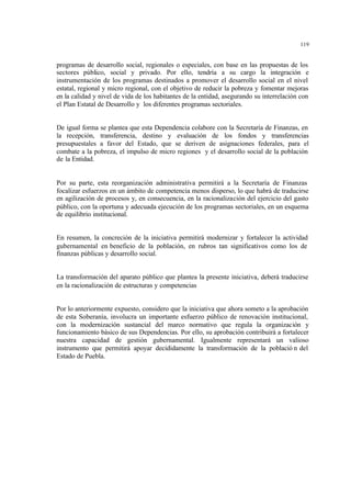 119
programas de desarrollo social, regionales o especiales, con base en las propuestas de los
sectores público, social y privado. Por ello, tendría a su cargo la integración e
instrumentación de los programas destinados a promover el desarrollo social en el nivel
estatal, regional y micro regional, con el objetivo de reducir la pobreza y fomentar mejoras
en la calidad y nivel de vida de los habitantes de la entidad, asegurando su interrelación con
el Plan Estatal de Desarrollo y los diferentes programas sectoriales.
De igual forma se plantea que esta Dependencia colabore con la Secretaría de Finanzas, en
la recepción, transferencia, destino y evaluación de los fondos y transferencias
presupuestales a favor del Estado, que se deriven de asignaciones federales, para el
combate a la pobreza, el impulso de micro regiones y el desarrollo social de la población
de la Entidad.
Por su parte, esta reorganización administrativa permitirá a la Secretaría de Finanzas
focalizar esfuerzos en un ámbito de competencia menos disperso, lo que habrá de traducirse
en agilización de procesos y, en consecuencia, en la racionalización del ejercicio del gasto
público, con la oportuna y adecuada ejecución de los programas sectoriales, en un esquema
de equilibrio institucional.
En resumen, la concreción de la iniciativa permitirá modernizar y fortalecer la actividad
gubernamental en beneficio de la población, en rubros tan significativos como los de
finanzas públicas y desarrollo social.
La transformación del aparato público que plantea la presente iniciativa, deberá traducirse
en la racionalización de estructuras y competencias
Por lo anteriormente expuesto, considero que la iniciativa que ahora someto a la aprobación
de esta Soberanía, involucra un importante esfuerzo público de renovación institucional,
con la modernización sustancial del marco normativo que regula la organización y
funcionamiento básico de sus Dependencias. Por ello, su aprobación contribuirá a fortalecer
nuestra capacidad de gestión gubernamental. Igualmente representará un valioso
instrumento que permitirá apoyar decididamente la transformación de la població n del
Estado de Puebla.
 