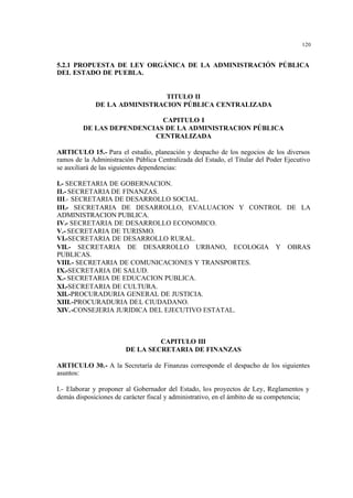 120
5.2.1 PROPUESTA DE LEY ORGÁNICA DE LA ADMINISTRACIÓN PÚBLICA
DEL ESTADO DE PUEBLA.
TITULO II
DE LA ADMINISTRACION PÚBLICA CENTRALIZADA
CAPITULO I
DE LAS DEPENDENCIAS DE LA ADMINISTRACION PÚBLICA
CENTRALIZADA
ARTICULO 15.- Para el estudio, planeación y despacho de los negocios de los diversos
ramos de la Administración Pública Centralizada del Estado, el Titular del Poder Ejecutivo
se auxiliará de las siguientes dependencias:
I.- SECRETARIA DE GOBERNACION.
II.- SECRETARIA DE FINANZAS.
III.- SECRETARIA DE DESARROLLO SOCIAL.
III.- SECRETARIA DE DESARROLLO, EVALUACION Y CONTROL DE LA
ADMINISTRACION PUBLICA.
IV.- SECRETARIA DE DESARROLLO ECONOMICO.
V.- SECRETARIA DE TURISMO.
VI.-SECRETARIA DE DESARROLLO RURAL.
VII.- SECRETARIA DE DESARROLLO URBANO, ECOLOGIA Y OBRAS
PUBLICAS.
VIII.- SECRETARIA DE COMUNICACIONES Y TRANSPORTES.
IX.-SECRETARIA DE SALUD.
X.- SECRETARIA DE EDUCACION PUBLICA.
XI.-SECRETARIA DE CULTURA.
XII.-PROCURADURIA GENERAL DE JUSTICIA.
XIII.-PROCURADURIA DEL CIUDADANO.
XIV.-CONSEJERIA JURIDICA DEL EJECUTIVO ESTATAL.
CAPITULO III
DE LA SECRETARIA DE FINANZAS
ARTICULO 30.- A la Secretaría de Finanzas corresponde el despacho de los siguientes
asuntos:
I.- Elaborar y proponer al Gobernador del Estado, los proyectos de Ley, Reglamentos y
demás disposiciones de carácter fiscal y administrativo, en el ámbito de su competencia;
 