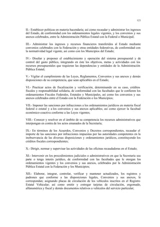 121
II.- Establecer políticas en materia hacendaría; así como recaudar y administrar los ingresos
del Estado, de conformidad con los ordenamientos legales vigentes, y los convenios y sus
anexos celebrados, entre la Administración Pública Estatal con la Federal o Municipal;
III.- Administrar los ingresos y recursos financieros transferidos al Estado mediante
convenios celebrados con la Federación y otras entidades federativas, de conformidad con
la normatividad legal vigente, así como con los Municipios del Estado;
IV.- Diseñar y proponer el establecimiento y operación del sistema presupuestal y de
control del gasto público, integrando en éste los objetivos, metas y actividades con los
recursos presupuestales que requieran las dependencias y entidades de la Administración
Pública Estatal;
V.- Vigilar el cumplimiento de las Leyes, Reglamentos, Convenios y sus anexos y demás
disposiciones de su competencia, que sean aplicables en el Estado;
VI.- Practicar actos de fiscalización y verificación, determinando en su caso, créditos
fiscales y responsabilidad solidaria, de conformidad con las facultades que le confieren los
ordenamientos Fiscales Federales, Estatales y Municipales, así como los convenios y sus
anexos celebrados entre el Estado con la Federación o los Municipios;
VII.- Imponer las sanciones por infracciones a los ordenamientos jurídicos en materia fiscal
federal o estatal y a los convenios y sus anexos aplicables; así como ejercer la facultad
económico-coactiva conforme a las Leyes vigentes;
VIII.- Conocer y resolver en el ámbito de su competencia los recursos administrativos que
interpongan en contra de los actos emanados de la Secretaría;
IX.- En términos de los Acuerdos, Convenios y Decretos correspondientes, recaudar el
importe de las sanciones por infracciones impuestas por las autoridades competentes en la
inobservancia de las diversas disposiciones y ordenamientos jurídicos, constituyendo los
créditos fiscales correspondientes;
X.- Dirigir, normar y supervisar las actividades de las oficinas recaudadoras en el Estado;
XI.- Intervenir en los procedimientos judiciales o administrativos en que la Secretaría sea
parte o tenga interés jurídico, de conformidad con las facultades que le otorgan los
ordenamientos vigentes y los convenios y sus anexos, celebrados por la Administración
Pública Estatal con la Federación y los Municipios;
XII.- Elaborar, integrar, controlar, verificar y mantener actualizados, los registros y
padrones que conforme a las disposiciones legales, Convenios y sus anexos, le
correspondan; asignando placas de circulación de los vehículos inscritos en el Registro
Estatal Vehicular; así como emitir y entregar tarjetas de circulación, engomado,
alfanumérica y fiscal y demás documentos relativos a vehículos del servicio particular;
 