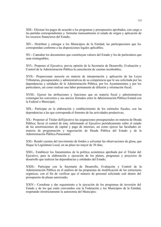 122
XIII.- Efectuar los pagos de acuerdo a los programas y presupuestos aprobados, con cargo a
las partidas correspondientes y formular mensualmente el estado de origen y aplicación de
los recursos financieros del Estado;
XIV.- Distribuir y entregar a los Municipios de la Entidad, las participaciones que les
correspondan conforme a las disposiciones legales aplicables;
XV.- Custodiar los documentos que constituyan valores del Estado y los de particulares que
sean reintegrables;
XVI.- Proponer al Ejecutivo, previa opinión de la Secretaría de Desarrollo, Evaluación y
Control de la Administración Pública la cancelación de cuentas incobrables;
XVII.- Proporcionar asesoría en materia de interpretación y aplicación de las Leyes
Tributarias, presupuestales y administrativas de su competencia que le sea solicitada por las
dependencias y entidades de la Administración Pública, por los Ayuntamientos y por los
particulares, así como realizar una labor permanente de difusión y orientación fiscal;
XVIII.- Ejercer las atribuciones y funciones que en materia fiscal y administrativas
contengan los convenios y sus anexos firmados entre la Administración Pública Estatal con
la Federal o Municipal;
XIX.- Participar en la elaboración y establecimiento de los estímulos fiscales, con las
dependencias a las que corresponda el fomento de las actividades productivas;
XX.- Proponer al Titular delEjecutivo las asignaciones presupuestales en materia de Deuda
Pública; llevar el control de ésta, informando al Ejecutivo periódicamente sobre el estado
de las amortizaciones de capital y pago de intereses, así como ejercer las facultades en
materia de programación y negociación de Deuda Pública del Estado y de la
Administración Pública Paraestatal;
XXI.- Rendir cuentas del movimiento de fondos y solventar las observaciones de glosa, que
finque la Legislatura Local, en un plazo no mayor de 30 días;
XXII.- Establecer los lineamientos de la política económica aprobada por el Titular del
Ejecutivo, para la elaboración y ejecución de los planes, programas y proyectos de
desarrollo que realicen las dependencias y entidades del Estado;
XXIII.- Participar con la Secretaría de Desarrollo, Evaluación y Control de la
Administración Pública en el análisis de las propuestas de modificación de las estructuras
orgánicas, con el fin de verificar que el número de personal solicitado esté dentro del
presupuesto de plazas autorizado;
XXIV.- Coordinar y dar seguimiento a la ejecución de los programas de inversión del
Estado y de los que estén convenidos con la Federación y los Municipios de la Entidad,
respetando irrestrictamente la autonomía del Municipio;
 