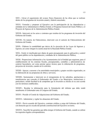 123
XXV.- Llevar el seguimiento del avance físico-financiero de las obras que se realizan
dentro de los programas de inversión estatal y federal concertado;
XXVI.- Formular y proponer al Ejecutivo con la participación de las dependencias y
entidades de la Administració n Pública Estatal, el Programa General del Gasto Público y el
Proyecto de Egresos de la Administración Pública Estatal;
XXVII.- Intervenir en los actos o contratos que resulten de los programas de inversión del
Gobierno del Estado;
XXVIII.- En materia de Fideicomisos, intervenir con el carácter de Fideicomitente del
Gobierno del Estado;
XXIX.- Elaborar la contabilidad que derive de la ejecución de las Leyes de Ingresos y
Egresos; así como integrar la cuenta anual de la Hacienda Pública Estatal;
XXX.- Emitir el clasificador por objeto de gasto presupuestal, para la aplicación y control
del gasto público en las dependencias y entidades de la Administración Pública;
XXXI.- Proporcionar información a los Ayuntamientos de la Entidad que requieran, para el
establecimiento de los sistemas fiscales, presupuestales, contables y administrativos de
carácter hacendario; así como prestar apoyo técnico para la elaboración de programas,
proyectos de inversión, cuando así lo soliciten;
XXXII.- Apoyar y asesorar a las autoridades municipales y grupos sociales organizados, en
la elaboración de sus propuestas de obras y servicios;
XXXIII.- Instrumentar e intervenir en el otorgamiento de los subsidios, aportaciones y
transferencias que conceda el Gobernador del Estado a los Municipios, instituciones o
particulares; siendo facultad la de comprobar que la inversión se efectúe en su caso acorde
con los términos establecidos;
XXXIV.- Recabar la información para la formulación del informe que debe rendir
anualmente el Gobernador ante el Congreso del Estado;
XXXV.- Presidir el Comité de Adquisiciones del Gobierno del Estado;
XXXVI.- Administrar y vigilar los almacenes del Estado;
XXXV.- Previo acuerdo del Ejecutivo, contratar créditos a cargo del Gobierno del Estado,
con duración que no exceda del período constitucional del Ejecutivo en turno;
XXXVI.- Suscribir las garantías que deba otorgar el Gobierno del Estado, cuando se cubran
los requisitos legales correspondientes;
 