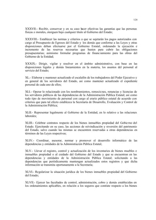 124
XXXVII.- Recibir, conservar y en su caso hacer efectivas las garantías que las personas
físicas o morales, otorguen bajo cualquier título al Gobierno del Estado;
XXXVIII.- Establecer las normas y criterios a que se sujetarán los pagos autorizados con
cargo al Presupuesto de Egresos del Estado y los demás que conforme a las Leyes y otras
disposiciones deban efectuarse por el Gobierno Estatal, ordenando la ejecución e
incremento de las reservas necesarias que basten para cubrir las obligaciones
presupuestarias; asimismo formular programas de financiamiento para las obras del
Gobierno de la Entidad;
XXXIX.- Dirigir, vigilar y resolver en el ámbito administrativo, con base en las
disposiciones legales y demás lineamientos en la materia, los asuntos del personal al
servicio del Estado;
XL.- Elaborar y mantener actualizado el escalafón de los trabajadores del Poder Ejecutivo y
en general de los servidores del Estado, así como mantener actualizado el expediente
personal de cada uno de ellos;
XLI.- Operar lo relacionado con los nombramientos, remociones, renuncias y licencias de
los servidores públicos de las dependencias de la Administración Pública Estatal; así como
todo tipo de movimiento de personal con cargo al erario público estatal de acuerdo con
criterios que para tal efecto establezca la Secretaría de Desarrollo, Evaluación y Control de
la Administración Pública;
XLII.- Representar legalmente al Gobierno de la Entidad, en lo relativo a las relaciones
laborales;
XLIII.- Celebrar contratos respecto de los bienes inmuebles propiedad del Gobierno del
Estado. Ejercitando en su caso, las acciones de reivindicación y reversión del patrimonio
del Estado, salvo cuando las mismas se encuentren reservadas a otras dependencias en
términos de las Leyes respectivas;
XLIV.- Coordinar, asesorar, normar y promover el desarrollo informático de las
dependencias y entidades de la Administración Pública Estatal;
XLV.- Llevar el registro, control y actualización de los inventarios de bienes muebles e
inmuebles propiedad o al cuidado del Gobierno del Estado y que se encuentran en las
dependencias y entidades de la Administración Pública Estatal; solicitando a las
dependencias que periódicamente mantengan actualizados estos registros y que dicha
información se transmita oportunamente a la Secretaría;
XLVI.- Regularizar la situación jurídica de los bienes inmuebles propiedad del Gobierno
del Estado;
XLVII.- Ejercer las facultades de control, administración, cobro y demás establecidas en
los ordenamientos aplicables, en relación a los seguros que contrate respecto a los bienes
 