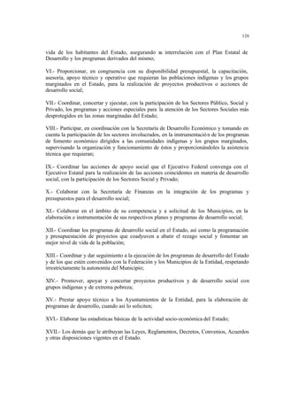 126
vida de los habitantes del Estado, asegurando su interrelación con el Plan Estatal de
Desarrollo y los programas derivados del mismo;
VI.- Proporcionar, en congruencia con su disponibilidad presupuestal, la capacitación,
asesoría, apoyo técnico y operativo que requieran las poblaciones indígenas y los grupos
marginados en el Estado, para la realización de proyectos productivos o acciones de
desarrollo social;
VII.- Coordinar, concertar y ejecutar, con la participación de los Sectores Público, Social y
Privado, los programas y acciones especiales para la atención de los Sectores Sociales más
desprotegidos en las zonas marginadas del Estado;
VIII.- Participar, en coordinación con la Secretaría de Desarrollo Económico y tomando en
cuenta la participación de los sectores involucrados, en la instrumentación de los programas
de fomento económico dirigidos a las comunidades indígenas y los grupos marginados,
supervisando la organización y funcionamiento de éstos y proporcionándoles la asistencia
técnica que requieran;
IX.- Coordinar las acciones de apoyo social que el Ejecutivo Federal convenga con el
Ejecutivo Estatal para la realización de las acciones coincidentes en materia de desarrollo
social, con la participación de los Sectores Social y Privado;
X.- Colaborar con la Secretaría de Finanzas en la integración de los programas y
presupuestos para el desarrollo social;
XI.- Colaborar en el ámbito de su competencia y a solicitud de los Municipios, en la
elaboración e instrumentación de sus respectivos planes y programas de desarrollo social;
XII.- Coordinar los programas de desarrollo social en el Estado, así como la programación
y presupuestación de proyectos que coadyuven a abatir el rezago social y fomentar un
mejor nivel de vida de la población;
XIII.- Coordinar y dar seguimiento a la ejecución de los programas de desarrollo del Estado
y de los que estén convenidos con la Federación y los Municipios de la Entidad, respetando
irrestrictamente la autonomía del Municipio;
XIV.- Promover, apoyar y concertar proyectos productivos y de desarrollo social con
grupos indígenas y de extrema pobreza;
XV.- Prestar apoyo técnico a los Ayuntamientos de la Entidad, para la elaboración de
programas de desarrollo, cuando así lo soliciten;
XVI.- Elaborar las estadísticas básicas de la actividad socio-económica del Estado;
XVII.- Los demás que le atribuyan las Leyes, Reglamentos, Decretos, Convenios, Acuerdos
y otras disposiciones vigentes en el Estado.
 