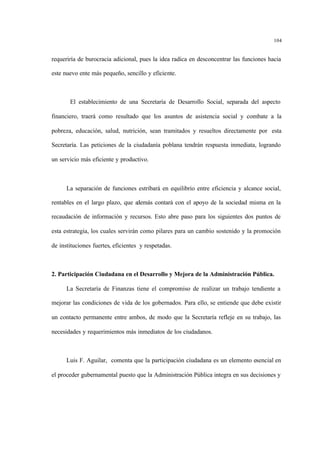 104
requeriría de burocracia adicional, pues la idea radica en desconcentrar las funciones hacia
este nuevo ente más pequeño, sencillo y eficiente.
El establecimiento de una Secretaría de Desarrollo Social, separada del aspecto
financiero, traerá como resultado que los asuntos de asistencia social y combate a la
pobreza, educación, salud, nutrición, sean tramitados y resueltos directamente por esta
Secretaría. Las peticiones de la ciudadanía poblana tendrán respuesta inmediata, logrando
un servicio más eficiente y productivo.
La separación de funciones estribará en equilibrio entre eficiencia y alcance social,
rentables en el largo plazo, que además contará con el apoyo de la sociedad misma en la
recaudación de información y recursos. Esto abre paso para los siguientes dos puntos de
esta estrategia, los cuales servirán como pilares para un cambio sostenido y la promoción
de instituciones fuertes, eficientes y respetadas.
2. Participación Ciudadana en el Desarrollo y Mejora de la Administración Pública.
La Secretaría de Finanzas tiene el compromiso de realizar un trabajo tendiente a
mejorar las condiciones de vida de los gobernados. Para ello, se entiende que debe existir
un contacto permanente entre ambos, de modo que la Secretaría refleje en su trabajo, las
necesidades y requerimientos más inmediatos de los ciudadanos.
Luis F. Aguilar, comenta que la participación ciudadana es un elemento esencial en
el proceder gubernamental puesto que la Administración Pública integra en sus decisiones y
 