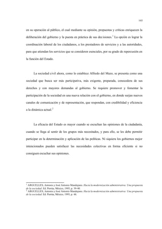 105
en su operación al público, el cual mediante su opinión, propuestas y críticas enriquecen la
deliberación del gobierno y la puesta en práctica de sus decisiones.1
La opción es lograr la
coordinación laboral de los ciudadanos, a los prestadores de servicios y a las autoridades,
para que atiendan los servicios que se consideren esenciales, por su grado de repercusión en
la función del Estado.
La sociedad civil ahora, como lo establece Alfredo del Mazo, se presenta como una
sociedad que busca ser más participativa, más exigente, preparada, conocedora de sus
derechos y con mayores demandas al gobierno. Se requiere promover y fomentar la
participación de la sociedad en una nueva relación con el gobierno, en donde surjan nuevos
canales de comunicación y de representación, que respondan, con credibilidad y eficiencia
a la dinámica actual.2
La eficacia del Estado es mayor cuando se escuchan las opiniones de la ciudadanía,
cuando se llega al sentir de los grupos más necesitados, y para ello, se les debe permitir
participar en la determinación y aplicación de las políticas. Ni siquiera los gobiernos mejor
intencionados pueden satisfacer las necesidades colectivas en forma eficiente si no
consiguen escuchar sus opiniones.
1
ARGUELLES, Antonio y José Antonio Mandujano. Hacia la modernización administrativa: Una propuesta
de la sociedad. Ed. Porrúa, México, 1995, p. 39-40.
2
ARGUELLES, Antonio y José Antonio Mandujano. Hacia la modernización administrativa: Una propuesta
de la sociedad. Ed. Porrúa, México, 1995, p. 44.
 