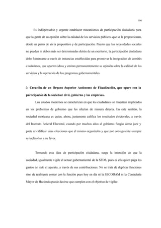 106
Es indispensable y urgente establecer mecanismos de participación ciudadana para
que la gente de su opinión sobre la calidad de los servicios públicos que se le proporcionan,
desde un punto de vista propositivo y de participación. Puesto que las necesidades sociales
no pueden ni deben más ser determinadas detrás de un escritorio, la participación ciudadana
debe fomentarse a través de instancias establecidas para promover la integración de comités
ciudadanos, que aporten ideas y emitan permanentemente su opinión sobre la calidad de los
servicios y la operación de los programas gubernamentales.
3. Creación de un Órgano Superior Autónomo de Fiscalización, que opere con la
participación de la sociedad civil, gobierno y las empresas.
Los estados modernos se caracterizan en que los ciudadanos se muestran implicados
en los problemas de gobierno que les afectan de manera directa. En este sentido, la
sociedad mexicana es quien, ahora, justamente califica los resultados electorales, a través
del Instituto Federal Electoral, cuando por muchos años el gobierno fungió como juez y
parte al calificar unas elecciones que el mismo organizaba y que por consiguiente siempre
se inclinaban a su favor.
Tomando esta idea de participación ciudadana, surge la intención de que la
sociedad, igualmente vigile el actuar gubernamental de la SFDS, pues es ella quien paga los
gastos de todo el aparato, a través de sus contribuciones. No se trata de duplicar funciones
sino de realmente contar con la función pues hoy en día ni la SECODAM ni la Contaduría
Mayor de Hacienda puede decirse que cumplen con el objetivo de vigilar.
 