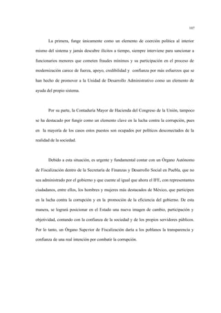 107
La primera, funge únicamente como un elemento de coerción política al interior
mismo del sistema y jamás descubre ilícitos a tiempo, siempre interviene para sancionar a
funcionarios menores que cometen fraudes mínimos y su participación en el proceso de
modernización carece de fuerza, apoyo, credibilidad y confianza por más esfuerzos que se
han hecho de promover a la Unidad de Desarrollo Administrativo como un elemento de
ayuda del propio sistema.
Por su parte, la Contaduría Mayor de Hacienda del Congreso de la Unión, tampoco
se ha destacado por fungir como un elemento clave en la lucha contra la corrupción, pues
en la mayoría de los casos estos puestos son ocupados por políticos desconectados de la
realidad de la sociedad.
Debido a esta situación, es urgente y fundamental contar con un Órgano Autónomo
de Fiscalización dentro de la Secretaría de Finanzas y Desarrollo Social en Puebla, que no
sea administrado por el gobierno y que cuente al igual que ahora el IFE, con representantes
ciudadanos, entre ellos, los hombres y mujeres más destacados de México, que participen
en la lucha contra la corrupción y en la promoción de la eficiencia del gobierno. De esta
manera, se logrará posicionar en el Estado una nueva imagen de cambio, participación y
objetividad, contando con la confianza de la sociedad y de los propios servidores públicos.
Por lo tanto, un Órgano Superior de Fiscalización daría a los poblanos la transparencia y
confianza de una real intención por combatir la corrupción.
 