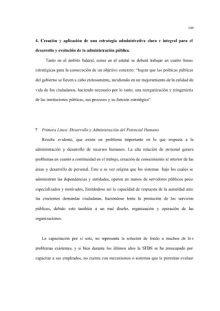 108
4. Creación y aplicación de una estrategia administrativa clara e integral para el
desarrollo y evolución de la administración pública.
Tanto en el ámbito federal, como en el estatal se deberá trabajar en cuatro líneas
estratégicas para la consecución de un objetivo concreto: “lograr que las políticas públicas
del gobierno se lleven a cabo exitosamente, incidiendo en un mejoramiento de la calidad de
vida de los ciudadanos, haciendo necesario por lo tanto, una reorganización y reingeniería
de las instituciones públicas, sus procesos y su función estratégica”.
? Primera Línea: Desarrollo y Administración del Potencial Humano
Resulta evidente, que existe un problema importante en lo que respecta a la
administración y desarrollo de recursos humanos. La alta rotación de personal genera
problemas en cuanto a continuidad en el trabajo, creación de conocimiento al interior de las
áreas y desarrollo de personal. Esto a su vez origina que los sistemas bajo los cuales se
administran las dependencias y entidades, operen en manos de servidores públicos poco
especializados y motivados, limitándose así la capacidad de respuesta de la autoridad ante
las crecientes demandas ciudadanas, haciéndose lenta la prestación de los servicios
públicos, debido esto también a un mal diseño, organización y operación de las
organizaciones.
La capacitación por sí sola, no representa la solución de fondo a muchos de lo s
problemas existentes, y si bien durante los últimos años la SFDS se ha preocupado por
capacitar a sus empleados, no cuenta con mecanismos o sistemas que le permitan evaluar
 