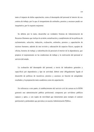 109
tanto el impacto de dicha capacitación, como el desempeño del personal al interior de sus
centros de trabajo, por lo que el otorgamiento de estímulos, premios y ascensos puede ser
inequitativo, por lo requiere mejorarse.
Se deberá, por lo tanto, desarrollar un verdadero Sistema de Administración de
Recursos Humanos que incluya la revisión, actualización y cumplimiento de las políticas de
reclutamiento, selección, inducción, evaluación, estímulos, premios y capacitación de
recursos humanos, además de una revisión y adecuación de espacios físicos, equipos de
oficina, horarios de trabajo y redistribución de personal al interior de la dependencia, que
propicie el mejoramiento en las condiciones de trabajo y la motivación del personal al
servicio del estado.
La evaluación del desempeño del personal, a través de indicadores generales y
específicos por dependencia y tipo de actividad, deberá estar obligadamente ligada al
desarrollo de políticas de incentivos, premios y ascensos en función de antigüedad,
resultados y la preparación tanto académica como de capacitación.
En referencia a este punto, el establecimiento del servicio civil de carrera en la SFDS
generará una administración pública profesional, compuesta por servidores públicos
capaces y aptos, y con reglas de movilidad que desterrarían para siempre el carácter
patrimonial y prebendario que prevalece en nuestra Administración Pública.
 