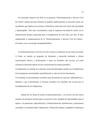 110
El Licenciado Antonio Cruz Ríos en su ponencia “Profesionalización y Servicio Civil
de Carrera” explica que para eficientar el quehacer gubernamental, es necesario contar con
un gobierno que traduzca sus acciones en beneficios reales hacia las clases más necesitadas
y desprotegidas. Ante estas circunstancias, surge la imperiosa necesidad de contar con la
infraestructura humana capacitada para el cumplimiento de estos fines, por ello, se hace
indispensable la implementación de la “Profesionalización y Servicio Civil de Carrera”.
(Consulta: www.e-local-gob-mx/pnd/pue08.htm).
La Profesionalización y Servicio Civil de Carrera se conforman en tres líneas de acción:
1) Poner en marcha un programa de formación y desarrollo destinado a ofrecer
conocimientos básicos y profesionales a todos los miembros del servicio, así como
examinar el desarrollo óptimo de esos conocimientos de manera periódica.
2) Implementar un método de evaluación anual del desempeño, basado en el cumplimiento
de los programas encomendados específicamente a cada uno de los funcionarios.
3) Considerar un procedimiento normativo para dictaminar las sanciones administrativas o
laborales a que eventualmente se hicieran acreedores los miembros del servicio por el
incumplimiento de sus obligaciones.
Además de sus líneas de acción, la profesionalización y el servicio civil de carrera
cuentan con principios rectores para su ejecución como: Igualdad de oportunidades para el
ingreso y la promoción, Especialización y Profesionalización, Retribuciones y prestaciones
vinculados a la productividad, Capacitación y Desarrollo Integral, Legalidad, Competencia
 