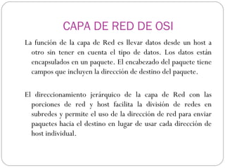 CAPA DE RED DE OSI La función de la capa de Red es llevar datos desde un host a otro sin tener en cuenta el tipo de datos. Los datos están encapsulados en un paquete. El encabezado del paquete tiene campos que incluyen la dirección de destino del paquete. El direccionamiento jerárquico de la capa de Red con las porciones de red y host facilita la división de redes en subredes y permite el uso de la dirección de red para enviar paquetes hacia el destino en lugar de usar cada dirección de host individual.