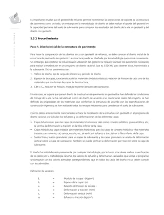 MANUALDEDISEÑO|CAPÍTULO5
Es importante resaltar que el geotextil de refuerzo permite incrementar las condiciones de soporte de la estructura
de pavimento como un todo, sin embargo en la metodología de diseño se debe evaluar el aporte del geotextil en
la capacidad portante del suelo de subrasante para comparar los resultados del diseño de la vía sin geotextil y del
diseño con geotextil.
5.5.2 Procedimiento
Paso 1. Diseño Inicial de la estructura de pavimento
Para hacer la comparación de los diseños sin y con geotextil de refuerzo, se debe conocer el diseño inicial de la
estructura de pavimento sin geotextil. La estructura puede ser diseñada por la metodología que estime conveniente.
Sin embargo, para obtener la reducción por utilización del geotextil se requiere conocer los parámetros necesarios
para realizar la modelación en un programa de diseño racional, (por ej. CEDEM), para obtener los σn transmitidos a
la subrasante. Dichos parámetros son:
1. Tráﬁco de diseño, eje de carga de referencia y periodo de diseño.
2. Espesor de las capas, características de los materiales (módulo elástico) y relación de Poisson de cada uno de los
materiales que conforman las capas de la estructura.
3. CBR o Cu, relación de Poisson, módulo resiliente del suelo de subrasante.
En este caso, se supone que para el diseño de la estructura de pavimento sin geotextil se han deﬁnido las condiciones
de drenaje de la vía, se ha calculado el tráﬁco de diseño de acuerdo a las condiciones reales del proyecto, se han
deﬁnido las propiedades de los materiales que conforman la estructura de acuerdo con las especiﬁcaciones de
construcción vigentes y se han realizado todos los ensayos necesarios para caracterizar el suelo de subrasante.
Con los datos anteriormente mencionados se hace la modelación de la estructura sin geotextil en el programa de
diseño racional y se calculan los esfuerzos y las deformaciones de las diferentes capas:
• Capas bituminosas: para las capas de materiales bituminosos tales como concreto asfáltico, grava asfáltica, etc,
se veriﬁca la deformación a tracción en la ﬁbra inferior de la capa.
• Capas hidráulicas y capas tratadas con materiales hidráulicos: para las capas de concreto hidráulico y los materiales
tratados con cemento, cal, ceniza, escoria, etc, se veriﬁca el esfuerzo a tracción en la ﬁbra inferior de la capa.
• Suelos ﬁnos y suelos granulares: para las capas de subrasante y las capas granulares se analiza la deformación
vertical sobre la capa de subrasante. También se puede veriﬁcar la deformación por tracción sobre la capa de
subrasante.
El diseño ha sido elaborado previamente por cualquier metodología, por lo tanto, si se desea realizar la veriﬁcación
de los datos por la metodología racional, los valores de esfuerzo y deformación calculados (que arroja el programa)
se comparan con los valores admisibles correspondientes, que en todos los casos del diseño inicial deben cumplir
con los admisibles.
Deﬁnición de variables:
Ei = Módulo de la capa i (Kg/cm2
)
hi = Espesor de la capa i (m)
υi = Relación de Poisson de la capa i
εt = Deformación a tracción (m/m)
εz = Deformación vertical (m/m)
σt = Esfuerzo a tracción (kg/cm2
)
 