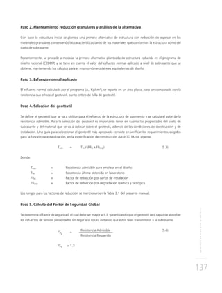 REFUERZOENVÍASCONGEOTEXTIL
137
Paso 2. Planteamiento reducción granulares y análisis de la alternativa
Con base la estructura inicial se plantea una primera alternativa de estructura con reducción de espesor en los
materiales granulares conservando las características tanto de los materiales que conforman la estructura como del
suelo de subrasante.
Posteriormente, se procede a modelar la primera alternativa planteada de estructura reducida en el programa de
diseño racional (CEDEM) y se tiene en cuenta el valor del esfuerzo normal aplicado a nivel de subrasante que se
obtiene, manteniendo los cálculos para el mismo número de ejes equivalentes de diseño.
Paso 3. Esfuerzo normal aplicado
El esfuerzo normal calculado por el programa (σn, Kg/cm2
), se reparte en un área plana, para ser comparado con la
resistencia que ofrece el geotextil, punto crítico de falla de geotextil.
Paso 4. Selección del geotextil
Se deﬁne el geotextil que se va a utilizar para el refuerzo de la estructura de pavimento y se calcula el valor de la
resistencia admisible. Para la selección del geotextil es importante tener en cuenta las propiedades del suelo de
subrasante y del material que se va a colocar sobre el geotextil, además de las condiciones de construcción y de
instalación. Una guía para seleccionar el geotextil más apropiado consiste en veriﬁcar los requerimientos exigidos
para la función de estabilización, en la especiﬁcación de construcción AASHTO M288 vigente.
Tadm = Tult / (FRID x FRDQB) (5.3)
Donde:
Tadm = Resistencia admisible para emplear en el diseño
Tult = Resistencia última obtenida en laboratorio
FRID = Factor de reducción por daños de instalación
FRDQB = Factor de reducción por degradación química y biológica
Los rangos para los factores de reducción se mencionan en la Tabla 3.1 del presente manual.
Paso 5. Cálculo del Factor de Seguridad Global
Se determina el factor de seguridad, el cual debe ser mayor a 1.3, garantizando que el geotextil será capaz de absorber
los esfuerzos de tensión presentados sin llegar a la rotura evitando que estos sean transmitidos a la subrasante.
FSg
=
Resistencia Admisible (5.4)
Resistencia Requerida
FSg > 1.3
 