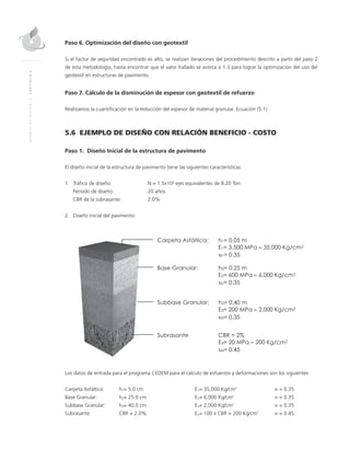 MANUALDEDISEÑO|CAPÍTULO5
Paso 6. Optimización del diseño con geotextil
Si el factor de seguridad encontrado es alto, se realizan iteraciones del procedimiento descrito a partir del paso 2
de esta metodología, hasta encontrar que el valor hallado se acerca a 1.3 para lograr la optimización del uso del
geotextil en estructuras de pavimento.
Paso 7. Cálculo de la disminución de espesor con geotextil de refuerzo
Realizamos la cuantiﬁcación en la reducción del espesor de material granular. Ecuación (5.1)
5.6 EJEMPLO DE DISEÑO CON RELACIÓN BENEFICIO - COSTO
Paso 1. Diseño Inicial de la estructura de pavimento
El diseño inicial de la estructura de pavimento tiene las siguientes características:
1. Tráﬁco de diseño: N = 1.5x106
ejes equivalentes de 8.20 Ton
Periodo de diseño: 20 años
CBR de la subrasante: 2.0%
2. Diseño inicial del pavimento:
Los datos de entrada para el programa CEDEM para el cálculo de esfuerzos y deformaciones son los siguientes:
Carpeta Asfáltica: h1= 5.0 cm E1= 35,000 Kg/cm2
υ = 0.35
Base Granular: h2= 25.0 cm E2= 6,000 Kg/cm2
υ = 0.35
Subbase Granular: h3= 40.0 cm E3= 2,000 Kg/cm2
υ = 0.35
Subrasante: CBR = 2.0% En= 100 x CBR = 200 Kg/cm2
υ = 0.45
 