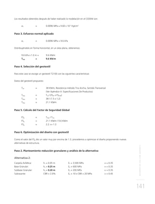 REFUERZOENVÍASCONGEOTEXTIL
141
Los resultados obtenidos después de haber realizado la modelación en el CEDEM son:
σz = 0.0096 MPa ≈ 9.60 x 10-2
Kg/cm2
Paso 3. Esfuerzo normal aplicado
σz = 0.0096 MPa = 9.6 kPa
Distribuyéndolo en forma horizontal, en un área plana, obtenemos:
9.6 kPa x 1.0 m = 9.6 KN/m
Treq = 9.6 KN/m
Paso 4. Selección del geotextil
Para este caso se escoge un geotextil T2100 con las siguientes características
Datos del geotextil propuesto:
Tult = 38 KN/m, Resistencia método Tira Ancha, Sentido Transversal
(Ver Apéndice A: Especiﬁcaciones De Productos)
Tdisp = Tult / (FSID x FSDQB)
Tdisp = 38 / (1.5 x 1.2)
Tdisp = 21.1 KN/m
Paso 5. Cálculo del Factor de Seguridad Global
FSg = Tdisp / Treq
FSg = 21.1 KN/m / 9.6 KN/m
FSg = 2.2 >> 1.3
Paso 6. Optimización del diseño con geotextil
Como el valor del FSg dio un valor muy por encima de 1.3, procedemos a optimizar el diseño proponiendo nuevas
alternativas de estructura.
Paso 2. Planteamiento reducción granulares y análisis de la alternativa
Alternativa 2:
Carpeta Asfáltica: h1 = 0.05 m E1 = 3,500 MPa υ = 0.35
Base Granular: h2 = 0.25 m E2 = 600 MPa υ = 0.35
Subbase Granular: h3 = 0.20 m E3 = 200 MPa υ = 0.35
Subrasante: CBR = 2.0% En = 10 x CBR = 20 MPa υ = 0.45
 