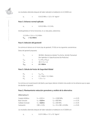 MANUALDEDISEÑO|CAPÍTULO5
Los resultados obtenidos después de haber realizado la modelación en el CEDEM son:
σz = 0.0122 MPa ≈ 1.22 x 10-1
Kg/cm2
Paso 3. Esfuerzo normal aplicado
σz = 0.0122 MPa = 12.2 kPa
Distribuyéndolo en forma horizontal, en un área plana, obtenemos:
12.2 kPa x 1.0 m = 12.2 KN/m
Treq = 12.2 KN/m
Paso 4. Selección del geotextil
Se continúa el cálculo con el mismo tipo de geotextil, T2100 con las siguientes características
Datos del geotextil propuesto:
Tult = 38 KN/m, Resistencia método Tira Ancha, Sentido Transversal
(Ver Apéndice A: Especiﬁcaciones De Productos)
Tdisp = Tult / (FSID x FSDQB)
Tdisp = 38 / (1.5 x 1.2)
Tdisp = 21.1 KN/m
Paso 5. Cálculo de Factor de Seguridad Global
FSg = Tdisp / Treq
FSg = 21.1 KN/m / 12.2 KN/m
FSg = 1.73 > 1.3
Se continúa con la optimización del diseño, para lograr obtener el diseño más acorde con los esfuerzos que es capaz
de absorber el geotextil.
Paso 2. Planteamiento reducción granulares y análisis de la alternativa
Alternativa 3:
Carpeta Asfáltica: h1 = 0.05 m E1 = 3,500 MPa υ = 0.35
Base Granular: h2 = 0.20 m E2 = 600 MPa υ = 0.35
Subbase Granular: h3 = 0.20 m E3 = 200 MPa υ = 0.35
Subrasante: CBR = 2.0% En = 10 x CBR = 20 MPa υ = 0.45
Los resultados obtenidos después de haber realizado la modelación en el CEDEM son:
σz = 0.0151 MPa ≈ 1.51 x 10-1
Kg/cm2
 