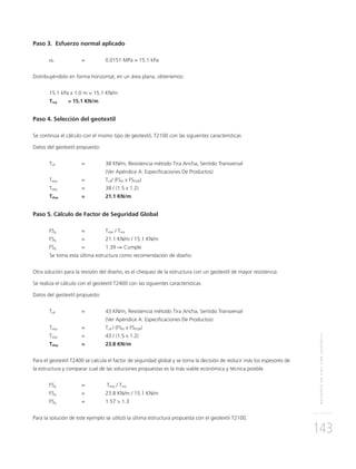 REFUERZOENVÍASCONGEOTEXTIL
143
Paso 3. Esfuerzo normal aplicado
σz = 0.0151 MPa = 15.1 kPa
Distribuyéndolo en forma horizontal, en un área plana, obtenemos:
15.1 kPa x 1.0 m = 15.1 KN/m
Treq = 15.1 KN/m
Paso 4. Selección del geotextil
Se continúa el cálculo con el mismo tipo de geotextil, T2100 con las siguientes características
Datos del geotextil propuesto:
Tult = 38 KN/m, Resistencia método Tira Ancha, Sentido Transversal
(Ver Apéndice A: Especiﬁcaciones De Productos)
Tdisp = Tult/ (FSID x FSDQB)
Tdisp = 38 / (1.5 x 1.2)
Tdisp = 21.1 KN/m
Paso 5. Cálculo de Factor de Seguridad Global
FSg = Tdisp / Treq
FSg = 21.1 KN/m / 15.1 KN/m
FSg = 1.39 ⇒ Cumple
Se toma esta última estructura como recomendación de diseño.
Otra solución para la revisión del diseño, es el chequeo de la estructura con un geotextil de mayor resistencia.
Se realiza el cálculo con el geotextil T2400 con las siguientes características
Datos del geotextil propuesto:
Tult = 43 KN/m, Resistencia método Tira Ancha, Sentido Transversal
(Ver Apéndice A: Especiﬁcaciones De Productos)
Tdisp = Tult / (FSID x FSDQB)
Tdisp = 43 / (1.5 x 1.2)
Tdisp = 23.8 KN/m
Para el geotextil T2400 se calcula el factor de seguridad global y se toma la decisión de reducir más los espesores de
la estructura y comparar cual de las soluciones propuestas es la más viable económica y técnica posible.
FSg = Tdisp / Treq
FSg = 23.8 KN/m / 15.1 KN/m
FSg = 1.57 > 1.3
Para la solución de este ejemplo se utilizó la última estructura propuesta con el geotextil T2100.
 