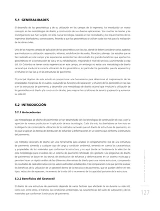 REFUERZOENVÍASCONGEOTEXTIL
127
5.1 GENERALIDADES
El desarrollo de los geosintéticos y de su utilización en los campos de la ingeniería, ha introducido un nuevo
concepto en las metodologías de diseño y construcción de sus diversas aplicaciones. Son muchas las teorías y las
investigaciones que han surgido con esta nueva tecnología, basadas en las necesidades y los requerimientos de los
ingenieros diseñadores y constructores, llevando a que los geosintéticos se utilicen cada vez más para la realización
de las obras civiles.
Uno de los mayores campos de aplicación de los geosintéticos son las vías, donde se deben considerar varios aspectos
que involucran su utilización: separación, refuerzo, estabilización de suelos, ﬁltración y drenaje. Los estudios que se
han realizado en este campo y las experiencias existentes han demostrado los grandes beneﬁcios que aportan los
geosintéticos en la construcción de vías y en su rehabilitación, mejorando el nivel de servicio y aumentando la vida
útil. En Colombia se tienen varias experiencias en este campo, sin embargo no existe una metodología de diseño
racional que involucre la correcta utilización de los geosintéticos, en particular los geotextiles, para la separación y
el refuerzo en las vías y en las estructuras de pavimento.
El principal objetivo de este estudio es proporcionar una herramienta para determinar el mejoramiento de las
propiedades mecánicas de los suelos, evaluando las funciones de separación y refuerzo de los geotextiles en las vías
y en las estructuras de pavimento, y desarrollar una metodología de diseño racional que involucre la utilización de
los geotextiles en el diseño y la construcción de vías, para mejorar las condiciones de servicio y operación y aumentar
su vida útil.
5.2 INTRODUCCIÓN
5.2.1 Antecedentes
Las metodologías de diseño de pavimentos se han desarrollado con las tecnologías de construcción de vías y con la
aparición de nuevos productos en la aplicación de esas tecnologías. Cada día más, los diseñadores se han visto en
la obligación de contemplar la utilización de los métodos racionales para el diseño de estructuras de pavimento, en
los que se aplican las teorías de distribución de esfuerzos y deformaciones en un sistema que conforma la estructura
del pavimento.
Los métodos racionales de diseño son una herramienta para analizar el comportamiento real de una estructura
de pavimento sometida a cualquier tipo de carga y condición ambiental, teniendo en cuenta las características
y propiedades de los materiales que conforman la estructura; y es aquí donde se fundamenta la selección de
esta metodología para el análisis de un sistema de pavimento reforzado con geotextil. Los programas de diseño
de pavimentos se basan en las teorías de distribución de esfuerzos y deformaciones en un sistema multicapa y
permiten hacer un rápido análisis de las diferentes alternativas de diseño para una misma estructura, comparando
los resultados de cada alternativa con los valores admisibles establecidos. Esta comparación es la que permite evaluar
los beneﬁcios de la utilización de un geotextil dentro de la estructura de pavimento, que se pueden deﬁnir en tres
tipos: reducción de espesores, incremento de la vida útil o incremento de la capacidad portante de la estructura.
5.2.2 Beneﬁcios del Geotextil
El diseño de una estructura de pavimento depende de varios factores que afectarán la vía durante su vida útil,
como son, entre otros, el tránsito, las condiciones ambientales, las características del suelo de subrasante y de los
materiales que conforman la estructura de pavimento.
 