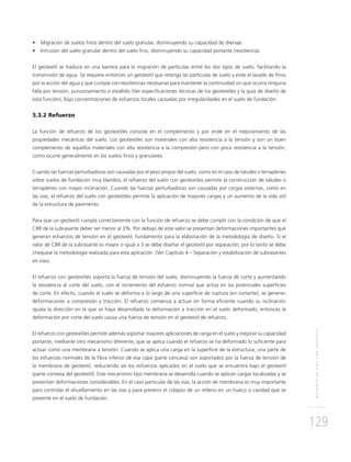 REFUERZOENVÍASCONGEOTEXTIL
129
• Migración de suelos ﬁnos dentro del suelo granular, disminuyendo su capacidad de drenaje.
• Intrusión del suelo granular dentro del suelo ﬁno, disminuyendo su capacidad portante (resistencia).
El geotextil se traduce en una barrera para la migración de partículas entre los dos tipos de suelo, facilitando la
transmisión de agua. Se requiere entonces un geotextil que retenga las partículas de suelo y evite el lavado de ﬁnos
por la acción del agua y que cumpla con resistencias necesarias para mantener la continuidad sin que ocurra ninguna
falla por tensión, punzonamiento o estallido (Ver especiﬁcaciones técnicas de los geotextiles y la guía de diseño de
esta función), bajo concentraciones de esfuerzos locales causadas por irregularidades en el suelo de fundación.
5.3.2 Refuerzo
La función de refuerzo de los geotextiles consiste en el complemento y por ende en el mejoramiento de las
propiedades mecánicas del suelo. Los geotextiles son materiales con alta resistencia a la tensión y son un buen
complemento de aquellos materiales con alta resistencia a la compresión pero con poca resistencia a la tensión,
como ocurre generalmente en los suelos ﬁnos y granulares.
Cuando las fuerzas perturbadoras son causadas por el peso propio del suelo, como en el caso de taludes o terraplenes
sobre suelos de fundación muy blandos, el refuerzo del suelo con geotextiles permite la construcción de taludes o
terraplenes con mayor inclinación. Cuando las fuerzas perturbadoras son causadas por cargas externas, como en
las vías, el refuerzo del suelo con geotextiles permite la aplicación de mayores cargas y un aumento de la vida útil
de la estructura de pavimento.
Para que un geotextil cumpla correctamente con la función de refuerzo se debe cumplir con la condición de que el
CBR de la subrasante deber ser menor al 3%. Por debajo de este valor se presentan deformaciones importantes que
generan esfuerzos de tensión en el geotextil, fundamento para la elaboración de la metodología de diseño. Si el
valor de CBR de la subrasante es mayor o igual a 3 se debe diseñar el geotextil por separación, por lo tanto se debe
chequear la metodología realizada para esta aplicación. (Ver Capítulo 4 – Separación y estabilización de subrasantes
en vías).
El refuerzo con geotextiles soporta la fuerza de tensión del suelo, disminuyendo la fuerza de corte y aumentando
la resistencia al corte del suelo, con el incremento del esfuerzo normal que actúa en las potenciales superﬁcies
de corte. En efecto, cuando el suelo se deforma a lo largo de una superﬁcie de ruptura (en cortante), se generan
deformaciones a compresión y tracción. El refuerzo comienza a actuar en forma eﬁciente cuando su inclinación
iguala la dirección en la que se haya desarrollado la deformación a tracción en el suelo deformado, entonces la
deformación por corte del suelo causa una fuerza de tensión en el geotextil de refuerzo.
El refuerzo con geotextiles permite además soportar mayores aplicaciones de carga en el suelo y mejorar su capacidad
portante, mediante otro mecanismo diferente, que se aplica cuando el refuerzo se ha deformado lo suﬁciente para
actuar como una membrana a tensión. Cuando se aplica una carga en la superﬁcie de la estructura, una parte de
los esfuerzos normales de la ﬁbra inferior de esa capa (parte cóncava) son soportados por la fuerza de tensión de
la membrana de geotextil, reduciendo así los esfuerzos aplicados en el suelo que se encuentra bajo el geotextil
(parte convexa del geotextil). Este mecanismo tipo membrana se desarrolla cuando se aplican cargas localizadas y se
presentan deformaciones considerables. En el caso particular de las vías, la acción de membrana es muy importante
para controlar el ahuellamiento en las vías y para prevenir el colapso de un relleno en un hueco o cavidad que se
presente en el suelo de fundación.
 