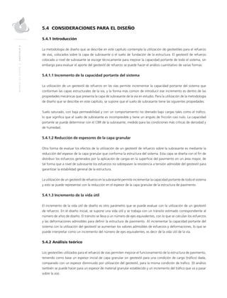 MANUALDEDISEÑO|CAPÍTULO5
5.4 CONSIDERACIONES PARA EL DISEÑO
5.4.1 Introducción
La metodología de diseño que se describe en este capítulo contempla la utilización de geotextiles para el refuerzo
de vías, colocados sobre la capa de subrasante o el suelo de fundación de la estructura. El geotextil de refuerzo
colocado a nivel de subrasante se escoge técnicamente para mejorar la capacidad portante de todo el sistema, sin
embargo para evaluar el aporte del geotextil de refuerzo se puede hacer el análisis cuantitativo de varias formas:
5.4.1.1 Incremento de la capacidad portante del sistema
La utilización de un geotextil de refuerzo en las vías permite incrementar la capacidad portante del sistema que
conforman las capas estructurales de la vía, y la forma más común de introducir ese incremento es dentro de las
propiedades mecánicas que presenta la capa de subrasante de la vía en estudio. Para la utilización de la metodología
de diseño que se describe en este capítulo, se supone que el suelo de subrasante tiene las siguientes propiedades:
Suelo saturado, con baja permeabilidad y con un comportamiento no drenado bajo cargas tales como el tráﬁco,
lo que signiﬁca que el suelo de subrasante es incompresible y tiene un ángulo de fricción casi nulo. La capacidad
portante se puede determinar con el CBR de la subrasante, medido para las condiciones más críticas de densidad y
de humedad.
5.4.1.2 Reducción de espesores de la capa granular
Otra forma de evaluar los efectos de la utilización de un geotextil de refuerzo sobre la subrasante es mediante la
reducción del espesor de la capa granular que conforma la estructura del sistema. Esta capa se diseña con el ﬁn de
distribuir los esfuerzos generados por la aplicación de cargas en la superﬁcie del pavimento en un área mayor, de
tal forma que a nivel de subrasante los esfuerzos no sobrepasen la resistencia a tensión admisible del geotextil para
garantizar la estabilidad general de la estructura.
La utilización de un geotextil de refuerzo en la subrasante permite incrementar la capacidad portante de todo el sistema
y esto se puede representar con la reducción en el espesor de la capa granular de la estructura de pavimento.
5.4.1.3 Incremento de la vida útil
El incremento de la vida útil de diseño es otro parámetro que se puede evaluar con la utilización de un geotextil
de refuerzo. En el diseño inicial, se supone una vida útil y se trabaja con un tránsito estimado correspondiente al
número de años de diseño. El tránsito se lleva a un número de ejes equivalentes, con lo que se calculan los esfuerzos
y las deformaciones admisibles para deﬁnir la estructura de pavimento. Al incrementar la capacidad portante del
sistema con la utilización del geotextil se aumentan los valores admisibles de esfuerzos y deformaciones, lo que se
puede interpretar como un incremento del número de ejes equivalentes, es decir de la vida útil de la vía.
5.4.2 Análisis teórico
Los geotextiles utilizados para el refuerzo de vías permiten mejorar el funcionamiento de la estructura de pavimento,
teniendo como base un espesor inicial de capa granular sin geotextil para una condición de carga (tráﬁco) dada,
comparado con un espesor disminuido por utilización del geotextil, para la misma condición de tráﬁco. (El análisis
también se puede hacer para un espesor de material granular establecido y un incremento del tráﬁco que va a pasar
sobre la vía).
 