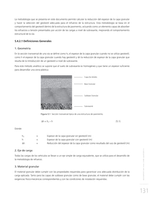 REFUERZOENVÍASCONGEOTEXTIL
131
La metodología que se presenta en este documento permite calcular la reducción del espesor de la capa granular
y hacer la selección del geotextil adecuada para el refuerzo de la estructura. Esta metodología se basa en el
comportamiento del geotextil dentro de la estructura de pavimento, actuando como un elemento capaz de absorber
los esfuerzos a tensión presentados por acción de las cargas a nivel de subrasante, mejorando el comportamiento
estructural de la vía.
5.4.2.1 Deﬁniciones Generales
1. Geometría
En la sección transversal de una vía se deﬁne como h0 el espesor de la capa granular cuando no se utiliza geotextil,
como h el espesor de la capa granular cuando hay geotextil y Δh la reducción de espesor de la capa granular que
resulta de la introducción de un geotextil a nivel de subrasante.
Para este método analítico se supone que el suelo de subrasante es homogéneo y que tiene un espesor suﬁciente
para desarrollar una zona plástica.
Figura 5.1 Sección transversal típica de una estructura de pavimento.
Δh = ho – h (5.1)
Donde:
ho = Espesor de la capa granular sin geotextil (m)
h = Espesor de la capa granular con geotextil (m)
Δh = Reducción del espesor de la capa granular como resultado del uso de geotextil (m)
2. Eje de carga
Todas las cargas de los vehículos se llevan a un eje simple de carga equivalente, que se utiliza para el desarrollo de
la metodología de refuerzo.
3. Material granular
El material granular debe cumplir con las propiedades requeridas para garantizar una adecuada distribución de la
carga aplicada. Tanto para las capas de subbase granular como de base granular, el material debe cumplir con las
exigencias físico-mecánicas correspondientes y con las condiciones de instalación requeridas.
Capa De Asfalto
Base Granular
Subbase Granular
Subrasante
 