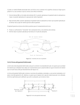 REFUERZOENVÍASCONGEOTEXTIL
133
Cuando un material ﬂexible tensionado tiene una forma curva, la presión en la superﬁcie cóncava es mayor que la
presión en su cara convexa, lo que se conoce como efecto membrana.
1. Entre las llantas (BB) y en los lados de las llantas (AC), la presión aplicada por el geotextil sobre la subrasante es
mayor a la presión aplicada por la capa granular sobre el geotextil.
2. Bajo las llantas (AB), la presión aplicada por el geotextil sobre la subrasante es menor que la presión aplicada por
las llantas más la capa de material granular sobre el geotextil.
El geotextil garantiza entonces dos efectos positivos para el comportamiento de la vía:
• Provee un conﬁnamiento “horizontal” de la subrasante entre y a los extremos de las llantas.
• Permite reducir la presión aplicada por las llantas en el suelo de subrasante.
Figura 5.2 Cinemática de vías con geotextil.
5.4.3.2 Forma del geotextil deformado
La forma de onda del geotextil deformado se da por la condición incompresible del suelo. Se supone que la cantidad
de material que se desplaza hacia abajo por el asentamiento que se presenta debe ser igual al volumen de material
que se mueve hacia arriba por levantamiento (Ver Figura 5.3).
La forma del geotextil deformado consiste en secciones de parábolas conectadas a unos puntos localizados en el
plano inicial del geotextil (A, B). Además, se supone que el espesor de la capa de material granular no es afectado
de forma signiﬁcativa por la deﬂexión que sufre la subrasante, por lo tanto se tiene:
Figura 5.3 Forma del geotextil deformado.
 
