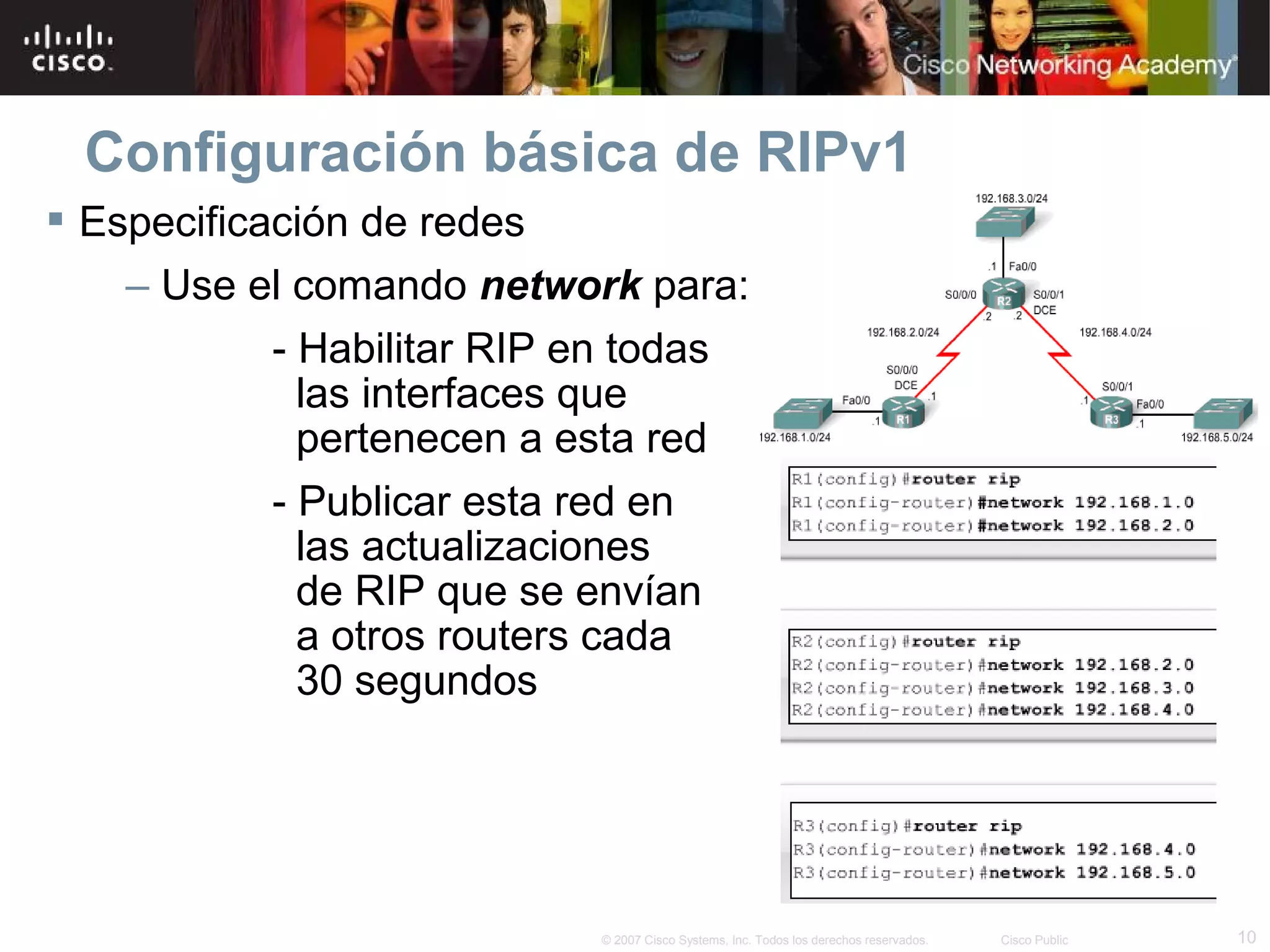 Configuración básica de RIPv1
 Especificación de redes
    – Use el comando network para:
            - Habilitar RIP en todas
              las interfaces que
              pertenecen a esta red
            - Publicar esta red en
              las actualizaciones
              de RIP que se envían
              a otros routers cada
              30 segundos




                            © 2007 Cisco Systems, Inc. Todos los derechos reservados.   Cisco Public   10
 
