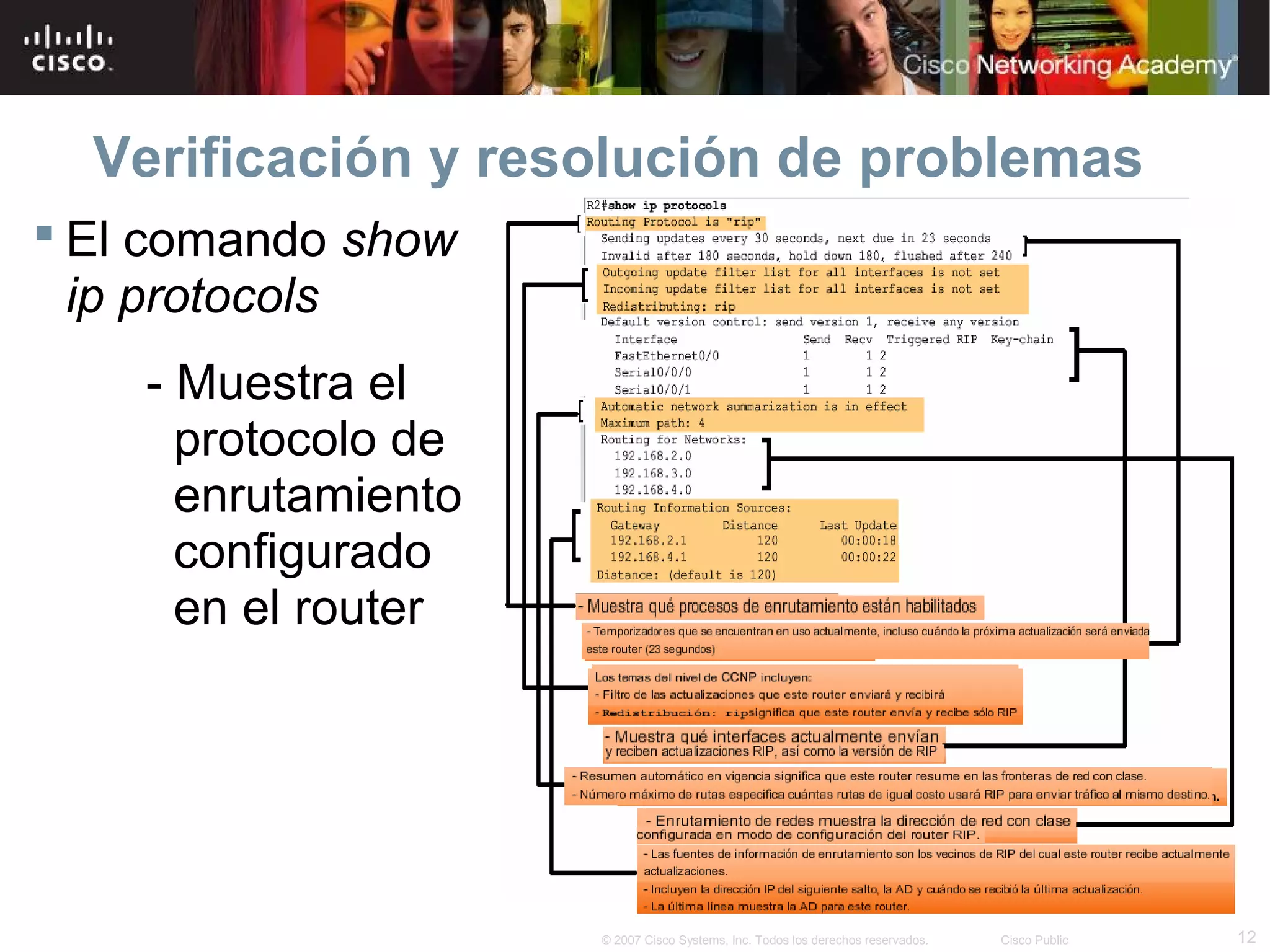 Verificación y resolución de problemas
 El comando show
  ip protocols
    - Muestra el
      protocolo de
      enrutamiento
      configurado
      en el router




                     © 2007 Cisco Systems, Inc. Todos los derechos reservados.   Cisco Public   12
 