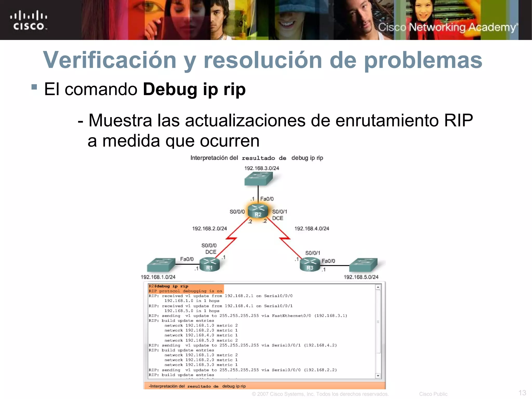 Verificación y resolución de problemas
 El comando Debug ip rip
     - Muestra las actualizaciones de enrutamiento RIP
       a medida que ocurren




                            © 2007 Cisco Systems, Inc. Todos los derechos reservados.   Cisco Public   13
 