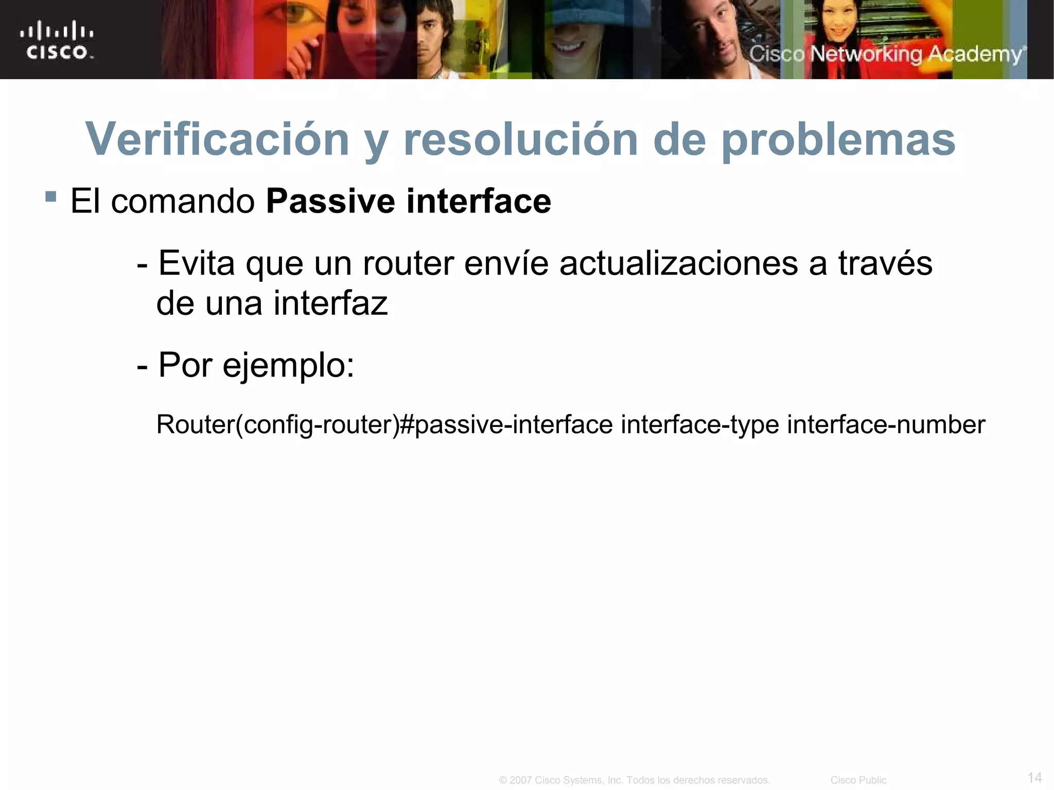 Verificación y resolución de problemas
 El comando Passive interface
     - Evita que un router envíe actualizaciones a través
       de una interfaz
     - Por ejemplo:
      Router(config-router)#passive-interface interface-type interface-number




                                   © 2007 Cisco Systems, Inc. Todos los derechos reservados.   Cisco Public   14
 