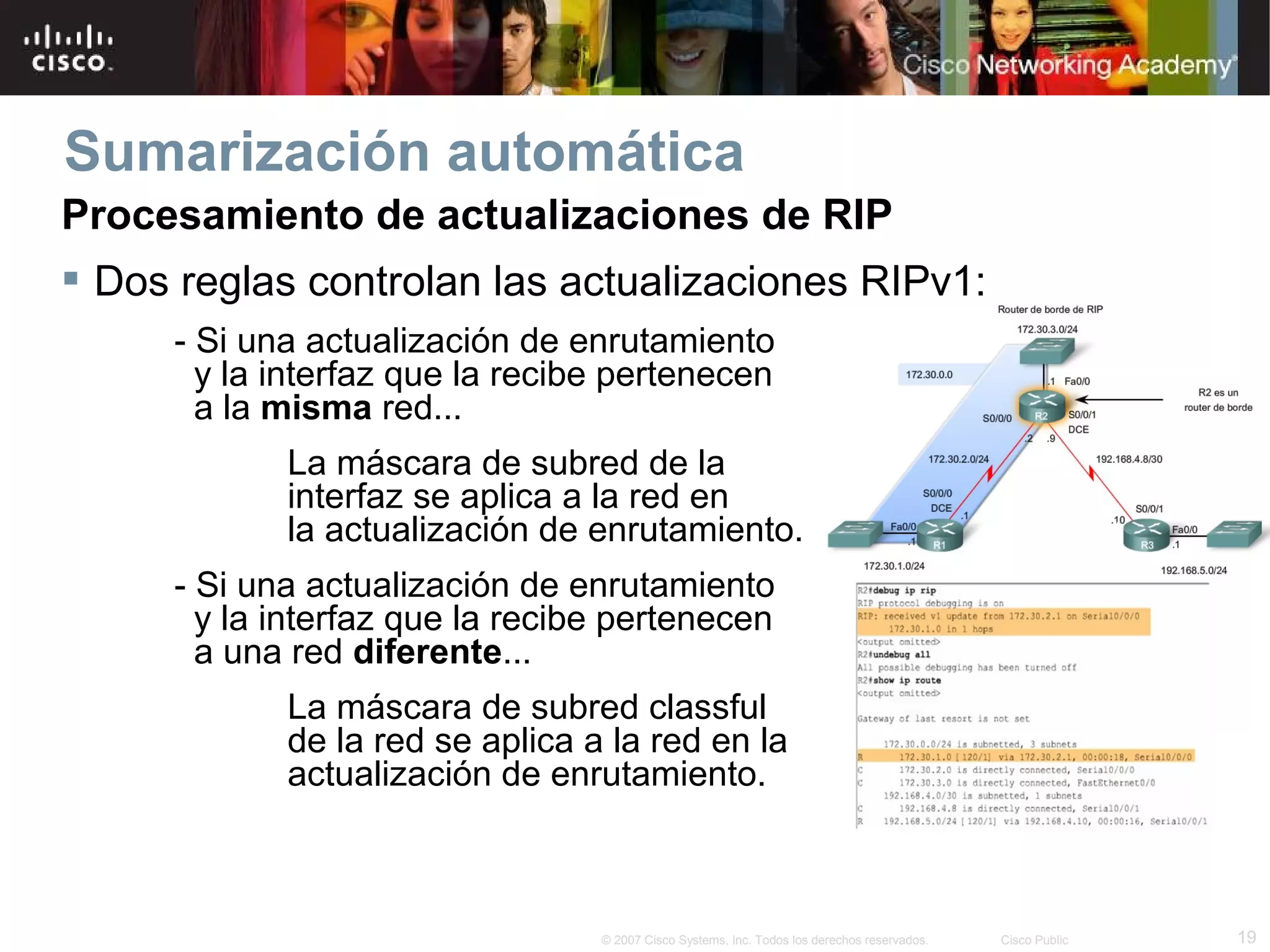 Sumarización automática
Procesamiento de actualizaciones de RIP
 Dos reglas controlan las actualizaciones RIPv1:
     - Si una actualización de enrutamiento
       y la interfaz que la recibe pertenecen
       a la misma red...
            La máscara de subred de la
            interfaz se aplica a la red en
            la actualización de enrutamiento.
     - Si una actualización de enrutamiento
       y la interfaz que la recibe pertenecen
       a una red diferente...
            La máscara de subred classful
            de la red se aplica a la red en la
            actualización de enrutamiento.



                                 © 2007 Cisco Systems, Inc. Todos los derechos reservados.   Cisco Public   19
 