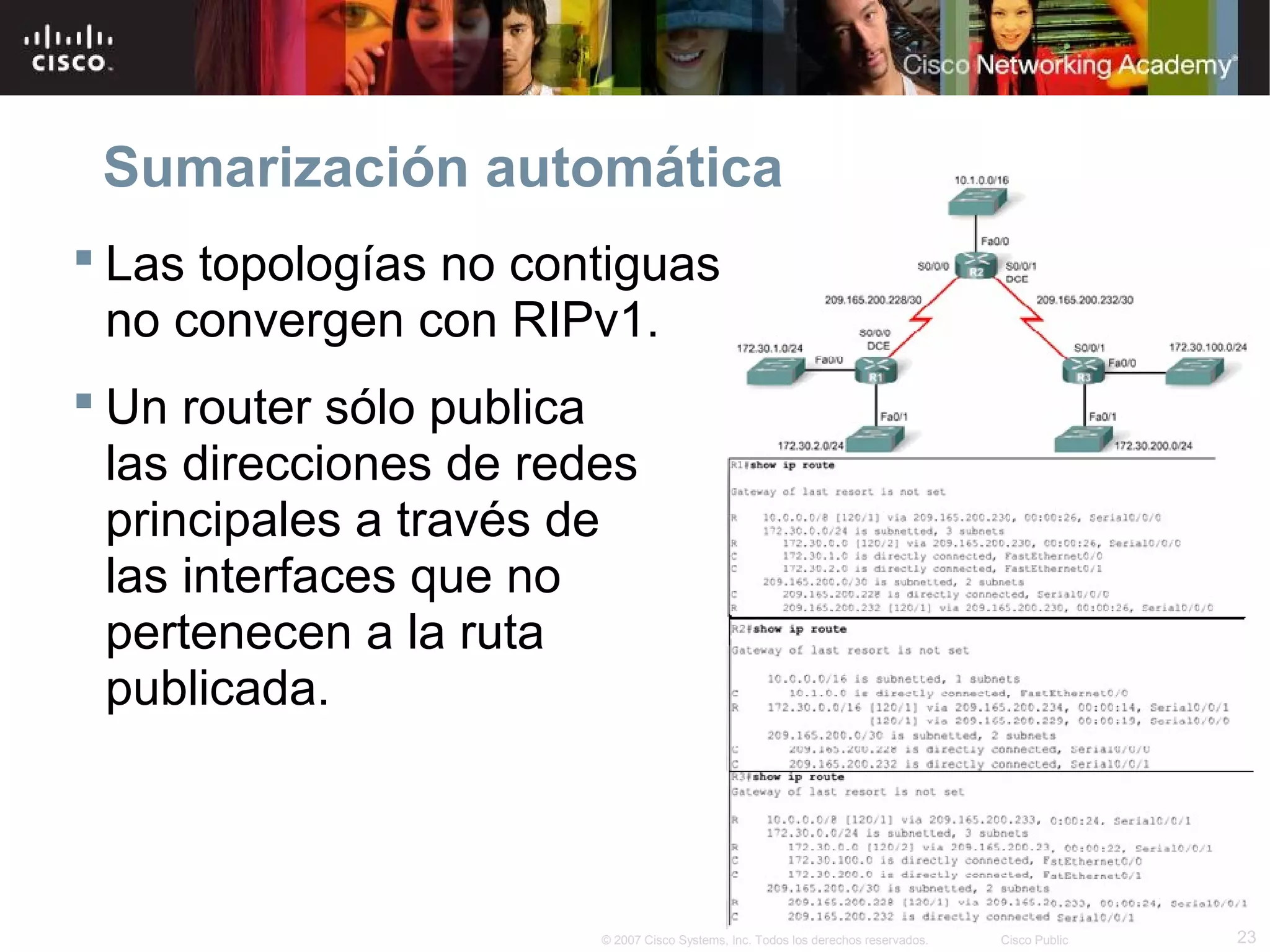 Sumarización automática
 Las topologías no contiguas
  no convergen con RIPv1.
 Un router sólo publica
  las direcciones de redes
  principales a través de
  las interfaces que no
  pertenecen a la ruta
  publicada.



                        © 2007 Cisco Systems, Inc. Todos los derechos reservados.   Cisco Public   23
 